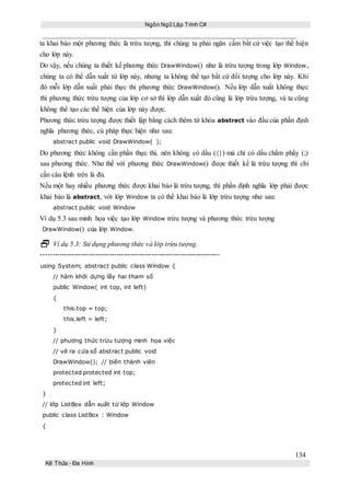 Ngôn Ngữ Lập Trình C#
134
Kế Thừa – Đa Hình
ta khai báo một phương thức là trừu tượng, thì chúng ta phải ngăn cấm bất cứ việc tạo thể hiện
cho lớp này.
Do vậy, nếu chúng ta thiết kế phương thức DrawWindow() như là trừu tượng trong lớp Window,
chúng ta có thể dẫn xuất từ lớp này, nhưng ta không thể tạo bất cứ đối tượng cho lớp này. Khi
đó mỗi lớp dẫn xuất phải thực thi phương thức DrawWindow(). Nếu lớp dẫn xuất không thực
thi phương thức trừu tượng của lớp cơ sở thì lớp dẫn xuất đó cũng là lớp trừu tượng, và ta cũng
không thể tạo các thể hiện của lớp này được.
Phương thức trừu tượng được thiết lập bằng cách thêm từ khóa abstract vào đầu của phần định
nghĩa phương thức, cú pháp thực hiện như sau:
abstract public void DrawWindow( );
Do phương thức không cần phần thực thi, nên không có dấu ({}) mà chỉ có dấu chấm phẩy (;)
sau phương thức. Như thế với phương thức DrawWindow() được thiết kế là trừu tượng thì chỉ
cần câu lệnh trên là đủ.
Nếu một hay nhiều phương thức được khai báo là trừu tượng, thì phần định nghĩa lớp phải được
khai báo là abstract, với lớp Window ta có thể khai báo là lớp trừu tượng như sau:
abstract public void Window
Ví dụ 5.3 sau minh họa việc tạo lớp Window trừu tượng và phương thức trừu tượng
DrawWindow() của lớp Window.
 Ví dụ 5.3: Sử dụng phương thức và lớp trừu tượng.
----------------------------------------------------------------------------
using System; abstract public class Window {
// hàm khởi dựng lấy hai tham số
public Window( int top, int left)
{
this.top = top;
this.left = left;
}
// phương thức trừu tượng minh họa việc
// vẽ ra cửa sổ abstract public void
DrawWindow(); // biến thành viên
protected protected int top;
protected int left;
}
// lớp ListBox dẫn xuất từ lớp Window
public class ListBox : Window
{
 