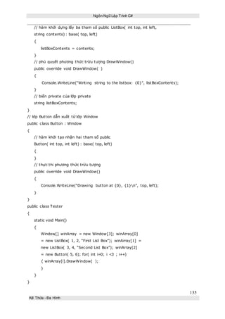 Ngôn Ngữ Lập Trình C#
135
Kế Thừa – Đa Hình
// hàm khởi dựng lấy ba tham số public ListBox( int top, int left,
string contents) : base( top, left)
{
listBoxContents = contents;
}
// phủ quyết phương thức trừu tượng DrawWindow()
public override void DrawWindow( )
{
Console.WriteLine(“Writing string to the listbox: {0}”, listBoxContents);
}
// biến private của lớp private
string listBoxContents;
}
// lớp Button dẫn xuất từ lớp Window
public class Button : Window
{
// hàm khởi tạo nhận hai tham số public
Button( int top, int left) : base( top, left)
{
}
// thực thi phương thức trừu tượng
public override void DrawWindow()
{
Console.WriteLine(“Drawing button at {0}, {1}n”, top, left);
}
}
public class Tester
{
static void Main()
{
Window[] winArray = new Window[3]; winArray[0]
= new ListBox( 1, 2, “First List Box”); winArray[1] =
new ListBox( 3, 4, “Second List Box”); winArray[2]
= new Button( 5, 6); for( int i=0; i <3 ; i++)
{ winArray[i].DrawWindow( );
}
}
}
 