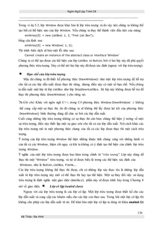 Ngôn Ngữ Lập Trình C#
136
Kế Thừa – Đa Hình
-----------------------------------------------------------------------------
Trong ví dụ 5.3, lớp Window được khai báo là lớp trừu tượng và do vậy nên chúng ta không thể
tạo bất cứ thể hiện nào của lớp Window. Nếu chúng ta thay thế thành viên đầu tiên của mảng:
winArray[0] = new ListBox( 1, 2, “First List Box”);
bằng câu lệnh sau:
winArray[0] = new Window( 1, 2);
Thì trình biên dịch sẽ báo một lỗi như sau:
Cannot create an instance of the abstract class or interface ‘Window’
Chúng ta có thể tạo được các thể hiện của lớp ListBox và Button, bởi vì hai lớp này đã phủ quyết
phương thức trừu tượng. Hay có thể nói hai lớp này đã được xác định (ngược với lớp trừu tượng).
Hạn chế của lớp trừu tượng
Mặc dù chúng ta đã thiết kế phương thức DrawWindow() như một lớp trừu tượng để hỗ trợ
cho tất cả các lớp dẫn xuất được thực thi riêng, nhưng điều này có một số hạn chế. Nếu chúng
ta dẫn xuất một lớp từ lớp ListBox như lớp DropDownListBox, thì lớp này không được hỗ trợ để
thực thi phương thức DrawWindow( ) cho riêng nó.
Ghi chú: Khác với ngôn ngữ C++, trong C# phương thức Window.DrawWindow( ) không
thể cung cấp một sự thực thi, do đó chúng ta sẽ không thể lấy được lợi ích của phương thức
DrawWindow() bình thường dùng để chia xẻ bởi các lớp dẫn xuất.
Cuối cùng những lớp trừu tượng không có sự thực thi căn bản; chúng thể hiện ý tưởng về một
sự trừu tượng, điều này thiết lập một sự giao ước cho tất cả các lớp dẫn xuất. Nói cách khác các
lớp trừu tượng mô tả một phương thức chung của tất cả các lớp được thực thi một cách trừu
tượng.
Ý tưởng của lớp trừu tượng Window thể hiện những thuộc tính chung cùng với những hành vi
của tất cả các Window, thậm chí ngay cả khi ta không có ý định tạo thể hiện của chính lớp trừu
tượng Window.
Ý nghĩa của một lớp trừu tượng được bao hàm trong chính từ “trừu tượng”. Lớp này dùng để
thực thi một “Window” trừu tượng, và nó sẽ được biểu lộ trong các thể hiện xác định của
Windows, như là Button, ListBox, Frame,...
Các lớp trừu tượng không thể thực thi được, chỉ có những lớp xác thực tức là những lớp dẫn
xuất từ lớp trừu tượng này mới có thể thực thi hay tạo thể hiện. Một sự thay đổi việc sử dụng
trừu tượng là định nghĩa một giao diện (interface), phần này sẽ được trình bày trong Chương 8
nói về giao diện. Lớp cô lập (sealed class)
Ngược với các lớp trừu tượng là các lớp cô lập. Một lớp trừu tượng được thiết kế cho các
lớp dẫn xuất và cung cấp các khuôn mẫu cho các lớp con theo sau. Trong khi một lớp cô lập thì
không cho phép các lớp dẫn xuất từ nó. Để khai báo một lớp cô lập ta dùng từ khóa sealed đặt
 