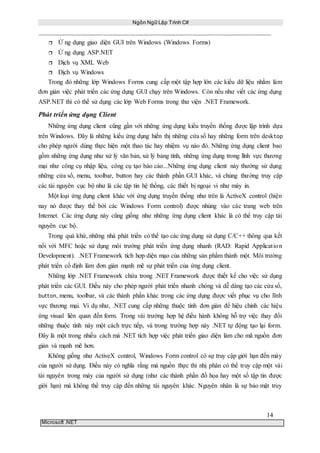Ngôn Ngữ Lập Trình C#
14
Microsoft .NET
 Ứ ng dụng giao diện GUI trên Windows (Windows Forms)
 Ứ ng dụng ASP.NET
 Dịch vụ XML Web
 Dịch vụ Windows
Trong đó những lớp Windows Forms cung cấp một tập hợp lớn các kiểu dữ liệu nhằm làm
đơn giản việc phát triển các ứng dụng GUI chạy trên Windows. Còn nếu như viết các ứng dụng
ASP.NET thì có thể sử dụng các lớp Web Forms trong thư viện .NET Framework.
Phát triển ứng dụng Client
Những ứng dụng client cũng gần với những ứng dụng kiểu truyền thống được lập trình dựa
trên Windows. Đây là những kiểu ứng dụng hiển thị những cửa sổ hay những form trên desktop
cho phép người dùng thực hiện một thao tác hay nhiệm vụ nào đó. Những ứng dụng client bao
gồm những ứng dụng như xử lý văn bản, xử lý bảng tính, những ứng dụng trong lĩnh vực thương
mại như công cụ nhập liệu, công cụ tạo báo cáo...Những ứng dụng client này thường sử dụng
những cửa sổ, menu, toolbar, button hay các thành phần GUI khác, và chúng thường truy cập
các tài nguyên cục bộ như là các tập tin hệ thống, các thiết bị ngoại vi như máy in.
Một loại ứng dụng client khác với ứng dụng truyền thống như trên là ActiveX control (hiện
nay nó được thay thế bởi các Windows Form control) được nhúng vào các trang web trên
Internet. Các ứng dụng này cũng giống như những ứng dụng client khác là có thể truy cập tài
nguyên cục bộ.
Trong quá khứ, những nhà phát triển có thể tạo các ứng dụng sử dụng C/C++ thông qua kết
nối với MFC hoặc sử dụng môi trường phát triển ứng dụng nhanh (RAD: Rapid Application
Development). .NET Framework tích hợp diện mạo của những sản phẩm thành một. Môi trường
phát triển cố định làm đơn giản mạnh mẽ sự phát triển của ứng dụng client.
Những lớp .NET Framework chứa trong .NET Framework được thiết kế cho việc sử dụng
phát triển các GUI. Điều này cho phép người phát triển nhanh chóng và dễ dàng tạo các cửa sổ,
button, menu, toolbar, và các thành phần khác trong các ứng dụng được viết phục vụ cho lĩnh
vực thương mại. Ví dụ như, .NET cung cấp những thuộc tính đơn giản để hiệu chỉnh các hiệu
ứng visual liên quan đến form. Trong vài trường hợp hệ điều hành không hỗ trợ việc thay đổi
những thuộc tính này một cách trực tiếp, và trong trường hợp này .NET tự động tạo lại form.
Đây là một trong nhiều cách mà .NET tích hợp việc phát triển giao diện làm cho mã nguồn đơn
giản và mạnh mẽ hơn.
Không giống như ActiveX control, Windows Form control có sự truy cập giới hạn đến máy
của người sử dụng. Điều này có nghĩa rằng mà nguồn thực thi nhị phân có thể truy cập một vài
tài nguyên trong máy của người sử dụng (như các thành phần đồ họa hay một số tập tin được
giới hạn) mà không thể truy cập đến những tài nguyên khác. Nguyên nhân là sự bảo mật truy
 