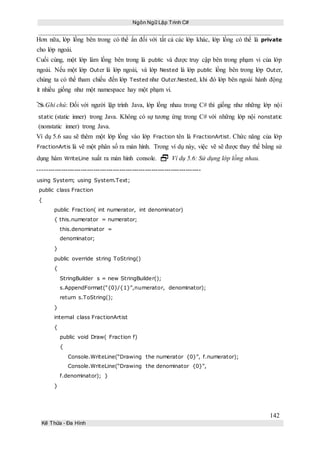 Ngôn Ngữ Lập Trình C#
142
Kế Thừa – Đa Hình
Hơn nữa, lớp lồng bên trong có thể ẩn đối với tất cả các lớp khác, lớp lồng có thể là private
cho lớp ngoài.
Cuối cùng, một lớp làm lồng bên trong là public và được truy cập bên trong phạm vi của lớp
ngoài. Nếu một lớp Outer là lớp ngoài, và lớp Nested là lớp public lồng bên trong lớp Outer,
chúng ta có thể tham chiếu đến lớp Tested như Outer.Nested, khi đó lớp bên ngoài hành động
ít nhiều giống như một namespace hay một phạm vi.
Ghi chú: Đối với người lập trình Java, lớp lồng nhau trong C# thì giống như những lớp nội
static (static inner) trong Java. Không có sự tương ứng trong C# với những lớp nội nonstatic
(nonstatic inner) trong Java.
Ví dụ 5.6 sau sẽ thêm một lớp lồng vào lớp Fraction tên là FractionArtist. Chức năng của lớp
FractionArtis là vẽ một phân số ra màn hình. Trong ví dụ này, việc vẽ sẽ được thay thế bằng sử
dụng hàm WriteLine xuất ra màn hình console.  Ví dụ 5.6: Sử dụng lớp lồng nhau.
----------------------------------------------------------------------------
using System; using System.Text;
public class Fraction
{
public Fraction( int numerator, int denominator)
{ this.numerator = numerator;
this.denominator =
denominator;
}
public override string ToString()
{
StringBuilder s = new StringBuilder();
s.AppendFormat(“{0}/{1}”,numerator, denominator);
return s.ToString();
}
internal class FractionArtist
{
public void Draw( Fraction f)
{
Console.WriteLine(“Drawing the numerator {0}”, f.numerator);
Console.WriteLine(“Drawing the denominator {0}”,
f.denominator); }
}
 