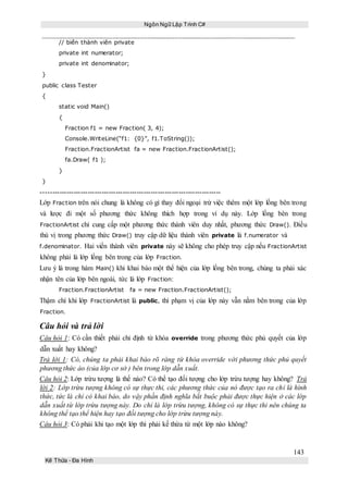 Ngôn Ngữ Lập Trình C#
143
Kế Thừa – Đa Hình
// biến thành viên private
private int numerator;
private int denominator;
}
public class Tester
{
static void Main()
{
Fraction f1 = new Fraction( 3, 4);
Console.WriteLine(“f1: {0}”, f1.ToString());
Fraction.FractionArtist fa = new Fraction.FractionArtist();
fa.Draw( f1 );
}
}
-----------------------------------------------------------------------------
Lớp Fraction trên nói chung là không có gì thay đổi ngoại trừ việc thêm một lớp lồng bên trong
và lược đi một số phương thức không thích hợp trong ví dụ này. Lớp lồng bên trong
FractionArtist chỉ cung cấp một phương thức thành viên duy nhất, phương thức Draw(). Điều
thú vị trong phương thức Draw() truy cập dữ liệu thành viên private là f.numerator và
f.denominator. Hai viến thành viên private này sẽ không cho phép truy cập nếu FractionArtist
không phải là lớp lồng bên trong của lớp Fraction.
Lưu ý là trong hàm Main() khi khai báo một thể hiện của lớp lồng bên trong, chúng ta phải xác
nhận tên của lớp bên ngoài, tức là lớp Fraction:
Fraction.FractionArtist fa = new Fraction.FractionArtist();
Thậm chí khi lớp FractionArtist là public, thì phạm vị của lớp này vẫn nằm bên trong của lớp
Fraction.
Câu hỏi và trả lời
Câu hỏi 1: Có cần thiết phải chỉ định từ khóa override trong phương thức phủ quyết của lớp
dẫn xuất hay không?
Trả lời 1: Có, chúng ta phải khai báo rõ ràng từ khóa override với phương thức phủ quyết
phương thức ảo (của lớp cơ sở ) bên trong lớp dẫn xuất.
Câu hỏi 2: Lớp trừu tượng là thế nào? Có thể tạo đối tượng cho lớp trừu tượng hay không? Trả
lời 2: Lớp trừu tượng không có sự thực thi, các phương thức của nó được tạo ra chỉ là hình
thức, tức là chỉ có khai báo, do vậy phần định nghĩa bắt buộc phải được thực hiện ở các lớp
dẫn xuất từ lớp trừu tượng này. Do chỉ là lớp trừu tượng, không có sự thực thi nên chúng ta
không thể tạo thể hiện hay tạo đối tượng cho lớp trừu tượng này.
Câu hỏi 3: Có phải khi tạo một lớp thì phải kế thừa từ một lớp nào không?
 