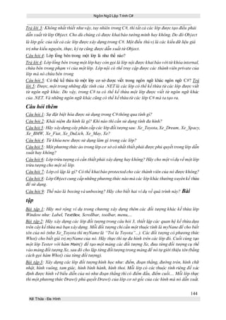 Ngôn Ngữ Lập Trình C#
144
Kế Thừa – Đa Hình
Trả lời 3: Không nhất thiết như vậy, tuy nhiên trong C#, thì tất cả các lớp được tạo điều phải
dẫn xuất từ lớp Object. Cho dù chúng có được khai báo tường minh hay không. Do đó Object
là lớp gốc của tất cả các lớp được xây dựng trong C#. Một điều thú vị là các kiểu dữ liệu giá
trị như kiểu nguyên, thực, ký tự cũng được dẫn xuất từ Object.
Câu hỏi 4: Lớp lồng bên trong một lớp là như thế nào?
Trả lời 4: Lớp lồng bên trong một lớp hay còn gọi là lớp nội được khai báo với từ khóa internal,
chứa bên trong phạm vi của một lớp. Lớp nội có thể truy cập được các thành viên private của
lớp mà nó chứa bên trong
Câu hỏi 5: Có thể kế thừa từ một lớp cơ sở được viết trong ngôn ngữ khác ngôn ngữ C#? Trả
lời 5: Được, một trong những đặc tính của .NET là các lớp có thể kế thừa từ các lớp được viết
từ ngôn ngữ khác. Do vậy, trong C# ta có thể kế thừa một lớp được viết từ ngôn ngữ khác
của .NET. Và những ngôn ngữ khác cũng có thể kế thừa từ các lớp C# mà ta tạo ra.
Câu hỏi thêm
Câu hỏi 1: Sự đặt biệt hóa được sử dụng trong C# thông qua tính gì?
Câu hỏi 2: Khái niệm đa hình là gì? Khi nào thì cần sử dụng tính đa hình?
Câu hỏi 3: Hãy xâydựng cây phân cấp các lớp đối tượngsau: Xe_Toyota,Xe_Dream, Xe_Spacy,
Xe_BMW, Xe_Fiat, Xe_DuLich, Xe_May, Xe?
Câu hỏi 4: Từ khóa new được sử dụng làm gì trong các lớp?
Câu hỏi 5: Một phương thức ảo trong lớp cơ sở có nhất thiết phải được phủ quyết trong lớp dẫn
xuất hay không?
Câu hỏi 6: Lớp trừu tượng có cần thiết phải xây dựng hay không? Hãy cho một ví dụ về một lớp
trừu tượng cho một số lớp.
Câu hỏi 7: Lớp cô lập là gì? Có thể khai báo protected cho các thành viên của nó được không?
Câu hỏi 8: Lớp Object cung cấp những phương thức nào mà các lớp khác thường xuyên kế thừa
để sử dụng.
Câu hỏi 9: Thế nào là boxing và unboxing? Hãy cho biết hai ví dụ về quá trình này? Bài
tập
Bài tập 1: Hãy mở rộng ví dụ trong chương xây dựng thêm các đối tượng khác kế thừa lớp
Window như: Label, TextBox, Scrollbar, toolbar, menu,...
Bài tập 2: Hãy xây dựng các lớp đối tượng trong câu hỏi 3, thiết lập các quan hệ kế thừa dựa
trên cây kế thừa mà bạn xây dựng. Mỗi đối tượng chỉ cần một thuộc tính là myNane để cho biết
tên của nó (như Xe_Toyota thì myName là “Toi la Toyota”...). Các đối tượng có phương thức
Who() cho biết giá trị myName của nó. Hãy thực thi sự đa hình trên các lớp đó. Cuối cùng tạo
một lớp Tester với hàm Main() để tạo một mảng các đối tượng Xe, đưa từng đối tượng cụ thể
vào mảng đối tượng Xe, sau đó cho lặp từng đối tượng trong mảng để nó tự giới thiệu tên (bằng
cách gọi hàm Who() của từng đối tượng).
Bài tập 3: Xây dựng các lớp đối tượng hình học như: điểm, đoạn thẳng, đường tròn, hình chữ
nhật, hình vuông, tam giác, hình bình hành, hình thoi. Mỗi lớp có các thuộc tính riêng để xác
định được hình vẽ biểu diễn của nó như đoạn thẳng thì có điểm đầu, điểm cuối.... Mỗi lớp thực
thi một phương thức Draw() phủ quyết Draw() của lớp cơ sở gốc của các hình mà nó dẫn xuất.
 
