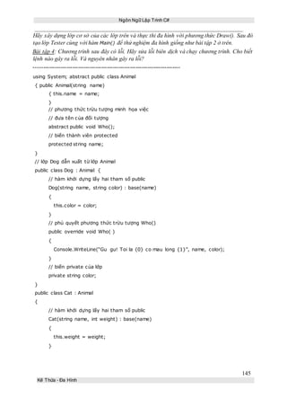 Ngôn Ngữ Lập Trình C#
145
Kế Thừa – Đa Hình
Hãy xây dựng lớp cơ sở của các lớp trên và thực thi đa hình với phương thức Draw(). Sau đó
tạo lớp Tester cùng với hàm Main() để thử nghiệm đa hình giống như bài tập 2 ở trên.
Bài tập 4: Chương trình sau đây có lỗi. Hãy sửa lỗi biên dịch và chạy chương trình. Cho biết
lệnh nào gây ra lỗi. Và nguyên nhân gây ra lỗi?
----------------------------------------------------------------------------
using System; abstract public class Animal
{ public Animal(string name)
{ this.name = name;
}
// phương thức trừu tượng minh họa việc
// đưa tên của đối tượng
abstract public void Who();
// biến thành viên protected
protected string name;
}
// lớp Dog dẫn xuất từ lớp Animal
public class Dog : Animal {
// hàm khởi dựng lấy hai tham số public
Dog(string name, string color) : base(name)
{
this.color = color;
}
// phủ quyết phương thức trừu tượng Who()
public override void Who( )
{
Console.WriteLine(“Gu gu! Toi la {0} co mau long {1}”, name, color);
}
// biến private của lớp
private string color;
}
public class Cat : Animal
{
// hàm khởi dựng lấy hai tham số public
Cat(string name, int weight) : base(name)
{
this.weight = weight;
}
 