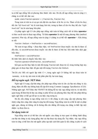 Ngôn Ngữ Lập Trình C#
148
Nạp Chồng ToánTử
ta có thể nạp chồng bất cứ phương thức thành viên nào. Do đó, để nạp chồng toán tử cộng (+)
chúng ta có thể viết như sau:
public static Fraction operator + ( Fraction lhs, Fraction rhs)
Trong toán tử trên ta có sự qui ước đặt tên của tham số là lhs và rhs. Tham số tên lhs thay
thế cho “left hand side” tức là toán hạng bên trái, tương tự tham số tên rhs thay thế cho “right
hand side” tức là toán hạng bên phải.
Cú pháp ngôn ngữ C# cho phép nạp chồng một toán tử bằng cách viết từ khóa operator
và theo sau là toán tử được nạp chồng. Từ khóa operator là một bổ sung phương thức (method
operator). Như vậy, để nạp chồng toán tử cộng (+) chúng ta có thể viết operator +. Khi chúng
ta viết:
Fraction theSum = firstFraction + secondFraction;
Thì toán tử nạp chồng + được thực hiện, với firstFraction được truyền vào như là tham số
đầu tiên, và secondFraction được truyền vào như là tham số thứ hai. Khi trình biên dịch gặp
biểu thức:
firstFraction + secondFraction
thì trình biên dịch sẽ chuyển biểu thức vào:
Fraction.operator+(firstFraction, secondFraction)
Kết quả sau khi thực hiện là một đối tượng Fraction mới được trả về, trong trường hợp này
phép gán sẽ được thực hiện để gán một đối tượng Fraction cho theSum.
Ghi chú: Đối với người lập trình C++, trong ngôn ngữ C# không thể tạo được toán tử
nonstatic, và do vậy nên toán tử nhị phân phải lấy hai toán hạng.
Hỗ trợ ngôn ngữ .NET khác
Ngôn ngữ C# cung cấp khả năng cho phép nạp chồng toán tử cho các lớp mà chúng ta xây
dựng, thậm chí điều này không hoặc đề cập rất ít trong Common Language Specification (CLS).
Những ngôn ngữ .NET khác như VB.NET thì không hỗ trợ việc nạp chồng toán tử, và một điều
quan trọng để đảm bảo là lớp của chúng ta phải hỗ trợ các phương thức thay thế cho phép những
ngôn ngữ khác có thể gọi để tạo ra các hiệu ứng tương tự.
Do đó, nếu chúng ta nạp chồng toán tử (+) thì chúng ta nên cung cấp một phương thức
Add() cũng làm cùng chức năng là cộng hai đối tượng. Nạp chồng toán tử có thể là một cú pháp
ngắn gọn, nhưng nó không chỉ là đường dẫn cho những đối tượng của chúng ta thiết lập một
nhiệm vụ được đưa ra.
Sử dụng toán tử
Nạp chồng toán tử có thể làm cho mã nguồn của chúng ta trực quan và những hành động
của lớp mà chúng ta xây dựng giống như các lớp được xây dựng sẵn. Tuy nhiên, việc nạp chồng
toán tử cũng có thể làm cho mã nguồn phức tạp một cách khó quản lý nếu chúng ta phá vỡ cách
 