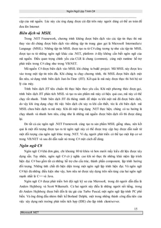 Ngôn Ngữ Lập Trình C#
15
Microsoft .NET
cập của mã nguồn. Lúc này các ứng dụng được cài đặt trên máy người dùng có thể an toàn để
đưa lên Internet
Biên dịch và MSIL
Trong .NET Framework, chương trình không được biên dịch vào các tập tin thực thi mà
thay vào đó chúng được biên dịch vào những tập tin trung gian gọi là Microsoft Intermediate
Language (MSIL). Những tập tin MSIL được tạo ra từ C# cũng tương tự như các tập tin MSIL
được tạo ra từ những ngôn ngữ khác của .NET, platform ở đây không cần biết ngôn ngữ của
mã nguồn. Điều quan trọng chính yếu của CLR là chung (common), cùng một runtime hỗ trợ
phát triển trong C# cũng như trong VB.NET.
Mã nguồn C# được biên dịch vào MSIL khi chúng ta build project. Mã MSIL này được lưu
vào trong một tập tin trên đĩa. Khi chúng ta chạy chương trình, thì MSIL được biên dịch một
lần nữa, sử dụng trình biên dịch Just-In-Time (JIT). Kết quả là mã máy được thực thi bởi bộ xử
lý của máy.
Trình biên dịch JIT tiêu chuẩn thì thực hiện theo yêu cầu. Khi một phương thức được gọi,
trình biên dịch JIT phân tích MSIL và tạo ra sản phẩm mã máy có hiệu quả cao, mã này có thể
chạy rất nhanh. Trình biên dịch JIT đủ thông minh để nhận ra khi một mã đã được biên dịch,
do vậy khi ứng dụng chạy thì việc biên dịch chỉ xảy ra khi cần thiết, tức là chỉ biên dịch mã
MSIL chưa biên dịch ra mã máy. Khi đó một ứng dụng .NET thực hiện, chúng có xu hướng là
chạy nhanh và nhanh hơn nữa, cũng như là những mã nguồn được biên dịch rồi thì được dùng
lại.
Do tất cả các ngôn ngữ .NET Framework cùng tạo ra sản phẩm MSIL giống nhau, nên kết
quả là một đối tượng được tạo ra từ ngôn ngữ này có thể được truy cập hay được dẫn xuất từ
một đối tượng của ngôn ngữ khác trong .NET. Ví dụ, người phát triển có thể tạo một lớp cơ sở
trong VB.NET và sau đó dẫn xuất nó trong C# một cách dễ dàng.
Ngôn ngữ C#
Ngôn ngữ C# khá đơn giản, chỉ khoảng 80 từ khóa và hơn mười mấy kiểu dữ liệu được xây
dựng sẵn. Tuy nhiên, ngôn ngữ C# có ý nghĩa cao khi nó thực thi những khái niệm lập trình
hiện đại. C# bao gồm tất cả những hỗ trợ cho cấu trúc, thành phần component, lập trình hướng
đối tượng. Những tính chất đó hiện diện trong một ngôn ngữ lập trình hiện đại. Và ngôn ngữ
C# hội đủ những điều kiện như vậy, hơn nữa nó được xây dựng trên nền tảng của hai ngôn ngữ
mạnh nhất là C++ và Java.
Ngôn ngữ C# được phát triển bởi đội ngũ kỹ sư của Microsoft, trong đó người dẫn đầu là
Anders Hejlsberg và Scott Wiltamuth. Cả hai người này điều là những người nổi tiếng, trong
đó Anders Hejlsberg được biết đến là tác giả của Turbo Pascal, một ngôn ngữ lập trình PC phổ
biến. Và ông đứng đầu nhóm thiết kế Borland Delphi, một trong những thành công đầu tiên của
việc xây dựng môi trường phát triển tích hợp (IDE) cho lập trình client/server.
 