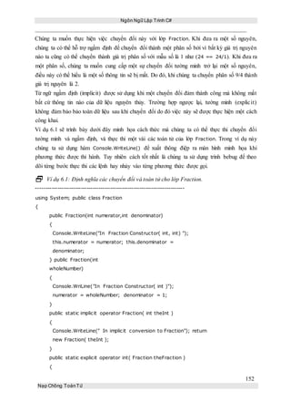 Ngôn Ngữ Lập Trình C#
152
Nạp Chồng ToánTử
Chúng ta muốn thực hiện việc chuyển đổi này với lớp Fraction. Khi đưa ra một số nguyên,
chúng ta có thể hỗ trợ ngầm định để chuyển đổi thành một phân số bởi vì bất kỳ giá trị nguyên
nào ta cũng có thể chuyển thành giá trị phân số với mẫu số là 1 như (24 == 24/1). Khi đưa ra
một phân số, chúng ta muốn cung cấp một sự chuyển đổi tường minh trở lại một số nguyên,
điều này có thể hiểu là một số thông tin sẽ bị mất. Do đó, khi chúng ta chuyển phân số 9/4 thành
giá trị nguyên là 2.
Từ ngữ ngầm định (implicit) được sử dụng khi một chuyển đổi đảm thành công mà không mất
bất cứ thông tin nào của dữ liệu nguyên thủy. Trường hợp ngược lại, tường minh (explicit)
không đảm bảo bảo toàn dữ liệu sau khi chuyển đổi do đó việc này sẽ được thực hiện một cách
công khai.
Ví dụ 6.1 sẽ trình bày dưới đây minh họa cách thức mà chúng ta có thể thực thi chuyển đổi
tường minh và ngầm định, và thực thi một vài các toán tử của lớp Fraction. Trong ví dụ này
chúng ta sử dụng hàm Console.WriteLine() để xuất thông điệp ra màn hình minh họa khi
phương thức được thi hành. Tuy nhiên cách tốt nhất là chúng ta sử dụng trình bebug để theo
dõi từng bước thực thi các lệnh hay nhảy vào từng phương thức được gọi.
 Ví dụ 6.1: Định nghĩa các chuyển đổi và toán tử cho lớp Fraction.
----------------------------------------------------------------------------
using System; public class Fraction
{
public Fraction(int numerator,int denominator)
{
Console.WriteLine("In Fraction Constructor( int, int) ");
this.numerator = numerator; this.denominator =
denominator;
} public Fraction(int
wholeNumber)
{
Console.WriLine("In Fraction Constructor( int )");
numerator = wholeNumber; denominator = 1;
}
public static implicit operator Fraction( int theInt )
{
Console.WriteLine(" In implicit conversion to Fraction"); return
new Fraction( theInt );
}
public static explicit operator int( Fraction theFraction )
{
 