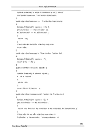 Ngôn Ngữ Lập Trình C#
153
Nạp Chồng ToánTử
Console.WriteLine("In explicit conversion to int"); return
theFraction.numerator / theFraction.denominator;
}
public static bool operator == ( Fraction lhs, Fraction rhs)
{
Console.WriteLine("In operator =="); if
( lhs.numerator == rhs.numerator &&
lhs.denominator == rhs.denominator )
{
return true;
}
// thực hiện khi hai phân số không bằng nhau
return false;
}
public static bool operator != ( Fraction lhs, Fraction rhs)
{
Console.WriteLine("In operator !=");
return !( lhs == rhs );
}
public override bool Equals( object o )
{
Console.WriteLine("In method Equals");
if ( !(o is Fraction ))
{
return false;
}
return this == ( Fraction ) o;
}
public static Fraction operator+( Fraction lhs, Fraction rhs )
{
Console.WriteLine("In operator +"); if
(lhs.denominator == rhs.denominator )
{
return new Fraction( lhs.numerator + rhs.numerator, lhs.denominator );
}
//thực hiện khi hai mẫu số khộng bằng nhau int
firstProduct = lhs.numerator * rhs.denominator; int
 