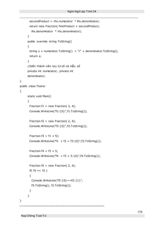 Ngôn Ngữ Lập Trình C#
154
Nạp Chồng ToánTử
secondProduct = rhs.numerator * lhs.denominator;
return new Fraction( firstProduct + secondProduct,
lhs.denominator * rhs.denominator);
}
public override string ToString()
{
string s = numerator.ToString() + "/" + denominator.ToString();
return s;
}
//biến thành viên lưu tử số và mẫu số
private int numerator; private int
denominator;
}
public class Tester
{
static void Main()
{
Fraction f1 = new Fraction( 3, 4);
Console.WriteLine("f1:{0}",f1.ToString());
Fraction f2 = new Fraction( 2, 4);
Console.WriteLine("f2:{0}",f2.ToString());
Fraction f3 = f1 + f2;
Console.WriteLine("f1 + f2 = f3:{0}",f3.ToString());
Fraction f4 = f3 + 5;
Console.WriteLine("f4 = f3 + 5:{0}",f4.ToString());
Fraction f5 = new Fraction( 2, 4);
if( f5 == f2 )
{
Console.WriteLine("f5:{0}==f2:{1}",
f5.ToString(), f2.ToString());
}
}
}
-----------------------------------------------------------------------------
 