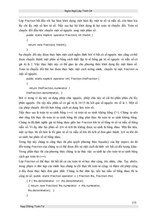 Ngôn Ngữ Lập Trình C#
155
Nạp Chồng ToánTử
Lớp Fraction bắt đầu với hai hàm khởi dựng: một hàm lấy một tử số và mẫu số, còn hàm kia
lấy chỉ lấy một số làm tử số. Tiếp sau hai bộ khởi dựng là hai toán tử chuyển đổi. Toán tử
chuyển đổi đầu tiên chuyển một số nguyên sang một phân số:
public static implicit operator Fraction( int theInt )
{
return new Fraction( theInt);
}
Sự chuyển đổi này được thực hiện một cách ngầm định bởi vì bất cứ số nguyên nào cũng có thể
được chuyển thành một phân số bằng cách thiết lập tử số bằng giá trị số nguyên và mẫu số có
giá trị là 1. Việc thực hiện này có thể giao lại cho phương thức khởi dựng lấy một tham số.
Toán tử chuyển đổi thứ hai được thực hiện một cách tường minh, chuyển từ một Fraction ra
một số nguyên:
public static explicit operator int( Fraction theFraction )
{
return theFraction.numerator /
theFraction.denominator; }
Bởi vì trong ví dụ này sử dụng phép chia nguyên, phép chia này sẽ cắt bỏ phần phân chỉ lấy
phần nguyên. Do vậy nếu phân số có giá trị là 16/15 thì kết quả số nguyên trả về là 1. Một số
các phép chuyển đổi tốt hơn bằng cách sử dụng làm tròn số.
Tiếp theo sau là toán tử so sánh bằng (==) và toán tử so sánh không bằng (!=). Chúng ta nên
nhớ rằng khi thực thi toán tử so sánh bằng thì cũng phải thực thi toán tử so sánh không bằng.
Chúng ta đã định nghĩa giá trị bằng nhau giữa hai Fraction khi tử số bằng tử số và mẫu số bằng
mẫu số. Vi dụ, như hai phân số 3/4 và 6/8 thì không được so sánh là bằng nhau. Một lần nữa,
một sự thực thi tốt hơn là tối giản tử số và mẫu số khi đó 6/8 sẽ đơn giản thành 3/4 và khi đó
so sánh hai phân số sẽ bằng nhau.
Trong lớp này chúng ta cũng thực thi phủ quyết phương thức Equals() của lớp object, do đó
đối tượng Fraction của chúng ta có thể được đối xử một cách đa hình với bất cứ đối tượng khác.
Trong phần thực thi của phương thức chúng ta ủy thác việc so sánh lại cho toán tử so sánh bằng
cách gọi toán tử (==).
Lớp Fraction có thể thực thi hết tất cả các toán tử số học như cộng, trừ, nhân, chia. Tuy nhiên,
trong phạm vi nhỏ hẹp của minh họa chúng ta chỉ thực thi toán tử cộng, và thậm chí phép cộng
ở đây được thực hiện đơn giản nhất. Chúng ta thử nhìn lại, nếu hai mẫu số bằng nhau thì ta
cộng tử số: public static Fraction operator + ( Fraction lhs, Fraction rhs)
{ if ( lhs.denominator == rhs.denominator)
{ return new Fraction( lhs.numerator + rhs.numerator,
lhs.denominator); }
}
 