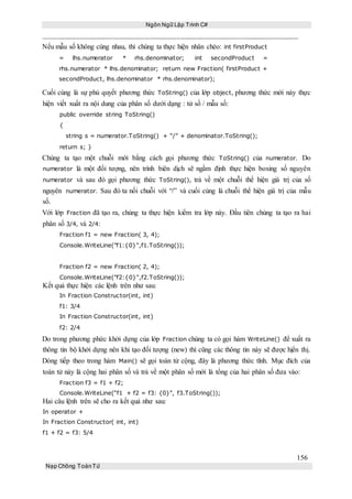 Ngôn Ngữ Lập Trình C#
156
Nạp Chồng ToánTử
Nếu mẫu số không cùng nhau, thì chúng ta thực hiện nhân chéo: int firstProduct
= lhs.numerator * rhs.denominator; int secondProduct =
rhs.numerator * lhs.denominator; return new Fraction( firstProduct +
secondProduct, lhs.denominator * rhs.denominator);
Cuối cùng là sự phủ quyết phương thức ToString() của lớp object, phương thức mới này thực
hiện viết xuất ra nội dung của phân số dưới dạng : tử số / mẫu số:
public override string ToString()
{
string s = numerator.ToString() + “/” + denominator.ToString();
return s; }
Chúng ta tạo một chuỗi mới bằng cách gọi phương thức ToString() của numerator. Do
numerator là một đối tượng, nên trình biên dịch sẽ ngầm định thực hiện boxing số nguyên
numerator và sau đó gọi phương thức ToString(), trả về một chuỗi thể hiện giá trị của số
nguyên numerator. Sau đó ta nối chuỗi với “/” và cuối cùng là chuỗi thể hiện giá trị của mẫu
số.
Với lớp Fraction đã tạo ra, chúng ta thực hiện kiểm tra lớp này. Đầu tiên chúng ta tạo ra hai
phân số 3/4, và 2/4:
Fraction f1 = new Fraction( 3, 4);
Console.WriteLine("f1:{0}",f1.ToString());
Fraction f2 = new Fraction( 2, 4);
Console.WriteLine("f2:{0}",f2.ToString());
Kết quả thực hiện các lệnh trên như sau:
In Fraction Constructor(int, int)
f1: 3/4
In Fraction Constructor(int, int)
f2: 2/4
Do trong phương phức khởi dựng của lớp Fraction chúng ta có gọi hàm WriteLine() để xuất ra
thông tin bộ khởi dựng nên khi tạo đối tượng (new) thì cũng các thông tin này sẽ được hịển thị.
Dòng tiếp theo trong hàm Main() sẽ gọi toán tử cộng, đây là phương thức tĩnh. Mục đích của
toán tử này là cộng hai phân số và trả về một phân số mới là tổng của hai phân số đưa vào:
Fraction f3 = f1 + f2;
Console.WriteLine(“f1 + f2 = f3: {0}”, f3.ToString());
Hai câu lệnh trên sẽ cho ra kết quả như sau:
In operator +
In Fraction Constructor( int, int)
f1 + f2 = f3: 5/4
 