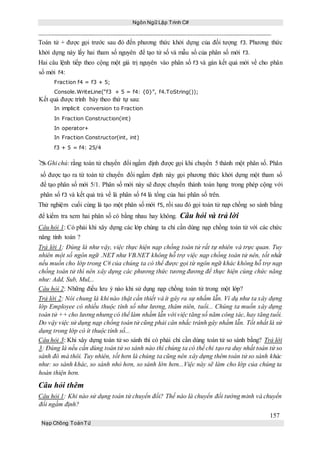 Ngôn Ngữ Lập Trình C#
157
Nạp Chồng ToánTử
Toán tử + được gọi trước sau đó đến phương thức khởi dựng của đối tượng f3. Phương thức
khởi dựng này lấy hai tham số nguyên để tạo tử số và mẫu số của phân số mới f3.
Hai câu lệnh tiếp theo cộng một giá trị nguyên vào phân số f3 và gán kết quả mới về cho phân
số mới f4:
Fraction f4 = f3 + 5;
Console.WriteLine(“f3 + 5 = f4: {0}”, f4.ToString());
Kết quả được trình bày theo thứ tự sau:
In implicit conversion to Fraction
In Fraction Construction(int)
In operator+
In Fraction Constructor(int, int)
f3 + 5 = f4: 25/4
Ghi chú: rằng toán tử chuyển đổi ngầm định được gọi khi chuyển 5 thành một phân số. Phân
số được tạo ra từ toán tử chuyển đổi ngầm định này gọi phương thức khởi dựng một tham số
để tạo phân số mới 5/1. Phân số mới này sẽ được chuyển thành toán hạng trong phép cộng với
phân số f3 và kết quả trả về là phân số f4 là tổng của hai phân số trên.
Thử nghiệm cuối cùng là tạo một phân số mới f5, rồi sau đó gọi toán tử nạp chồng so sánh bằng
để kiểm tra xem hai phân số có bằng nhau hay không. Câu hỏi và trả lời
Câu hỏi 1: Có phải khi xây dựng các lớp chúng ta chỉ cần dùng nạp chồng toán tử với các chức
năng tính toán ?
Trả lời 1: Đúng là như vậy, việc thực hiện nạp chồng toán tử rất tự nhiên và trực quan. Tuy
nhiên một số ngôn ngữ .NET như VB.NET không hỗ trợ việc nạp chồng toán tử nên, tốt nhất
nếu muốn cho lớp trong C# của chúng ta có thể được gọi từ ngôn ngữ khác không hỗ trợ nạp
chồng toán tử thì nên xây dựng các phương thức tương đương để thực hiện cùng chức năng
như: Add, Sub, Mul,..
Câu hỏi 2: Những điều lưu ý nào khi sử dụng nạp chồng toán tử trong một lớp?
Trả lời 2: Nói chung là khi nào thật cần thiết và ít gây ra sự nhầm lẫn. Ví dụ như ta xây dựng
lớp Employee có nhiều thuộc tính số như lương, thâm niên, tuổi... Chúng ta muốn xây dựng
toán tử ++ cho lương nhưng có thể làm nhầm lẫn với việc tăng số năm công tác, hay tăng tuổi.
Do vậy việc sử dụng nạp chồng toán tử cũng phải cân nhắc tránh gây nhầm lẫn. Tốt nhất là sử
dụng trong lớp có ít thuộc tính số...
Câu hỏi 3: Khi xây dựng toán tử so sánh thì có phải chỉ cần dùng toán tử so sánh bằng? Trả lời
3: Đúng là nếu cần dùng toán tử so sánh nào thì chúng ta có thể chỉ tạo ra duy nhất toán tử so
sánh đó mà thôi. Tuy nhiên, tốt hơn là chúng ta cũng nên xây dựng thêm toán tử so sánh khác
như: so sánh khác, so sánh nhỏ hơn, so sánh lớn hơn...Việc này sẽ làm cho lớp của chúng ta
hoàn thiện hơn.
Câu hỏi thêm
Câu hỏi 1: Khi nào sử dụng toán tử chuyển đổi? Thế nào là chuyển đổi tường minh và chuyển
đổi ngầm định?
 