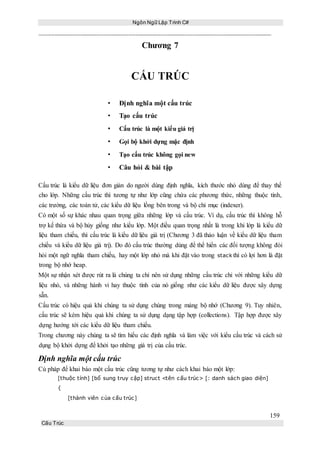 Ngôn Ngữ Lập Trình C#
159
Cấu Trúc
Chương 7
CẤU TRÚC
• Định nghĩa một cấu trúc
• Tạo cấu trúc
• Cấu trúc là một kiểu giá trị
• Gọi bộ khởi dựng mặc định
• Tạo cấu trúc không gọi new
• Câu hỏi & bài tập
Cấu trúc là kiểu dữ liệu đơn giản do người dùng định nghĩa, kích thước nhỏ dùng để thay thế
cho lớp. Những cấu trúc thì tương tự như lớp cũng chứa các phương thức, những thuộc tính,
các trường, các toán tử, các kiểu dữ liệu lồng bên trong và bộ chỉ mục (indexer).
Có một số sự khác nhau quan trọng giữa những lớp và cấu trúc. Ví dụ, cấu trúc thì không hỗ
trợ kế thừa và bộ hủy giống như kiểu lớp. Một điều quan trọng nhất là trong khi lớp là kiểu dữ
liệu tham chiếu, thì cấu trúc là kiểu dữ lịêu giá trị (Chương 3 đã thảo luận về kiểu dữ liệu tham
chiếu và kiểu dữ liệu giá trị). Do đó cấu trúc thường dùng để thể hiển các đối tượng không đòi
hỏi một ngữ nghĩa tham chiếu, hay một lớp nhỏ mà khi đặt vào trong stack thì có lợi hơn là đặt
trong bộ nhớ heap.
Một sự nhận xét được rút ra là chúng ta chỉ nên sử dụng những cấu trúc chỉ với những kiểu dữ
liệu nhỏ, và những hành vi hay thuộc tính của nó giống như các kiểu dữ liệu được xây dựng
sẵn.
Cấu trúc có hiệu quả khi chúng ta sử dụng chúng trong mảng bộ nhớ (Chương 9). Tuy nhiên,
cấu trúc sẽ kém hiệu quả khi chúng ta sử dụng dạng tập hợp (collections). Tập hợp được xây
dựng hướng tới các kiểu dữ liệu tham chiếu.
Trong chương này chúng ta sẽ tìm hiểu các định nghĩa và làm việc với kiểu cấu trúc và cách sử
dụng bộ khởi dựng để khởi tạo những giá trị của cấu trúc.
Định nghĩa một cấu trúc
Cú pháp để khai báo một cấu trúc cũng tương tự như cách khai báo một lớp:
[thuộc tính] [bổ sung truy cập] struct <tên cấu trúc> [: danh sách giao diện]
{
[thành viên của cấu trúc]
 