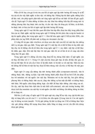 Ngôn Ngữ Lập Trình C#
16
Microsoft .NET
Phần cốt lõi hay còn gọi là trái tim của bất cứ ngôn ngữ lập trình hướng đối tượng là sự hỗ
trợ của nó cho việc định nghĩa và làm việc với những lớp. Những lớp thì định nghĩa những kiểu
dữ liệu mới, cho phép người phát triển mở rộng ngôn ngữ để tạo mô hình tốt hơn để giải quyết
vấn đề. Ngôn ngữ C# chứa những từ khóa cho việc khai báo những kiểu lớp đối tượng mới và
những phương thức hay thuộc tính của lớp, và cho việc thực thi đóng gói, kế thừa, và đa hình,
ba thuộc tính cơ bản của bất cứ ngôn ngữ lập trình hướng đối tượng.
Trong ngôn ngữ C# mọi thứ liên quan đến khai báo lớp điều được tìm thấy trong phần khai
báo của nó. Định nghĩa một lớp trong ngôn ngữ C# không đòi hỏi phải chia ra tập tin header và
tập tin nguồn giống như trong ngôn ngữ C++. Hơn thế nữa, ngôn ngữ C# hỗ trợ kiểu XML, cho
phép chèn các tag XML để phát sinh tự động các document cho lớp.
C# cũng hỗ trợ giao diện interface, nó được xem như một cam kết với một lớp cho những
dịch vụ mà giao diện quy định. Trong ngôn ngữ C#, một lớp chỉ có thể kế thừa từ duy nhất một
lớp cha, tức là không cho đa kế thừa như trong ngôn ngữ C++, tuy nhiên một lớp có thể thực
thi nhiều giao diện. Khi một lớp thực thi một giao diện thì nó sẽ hứa là nó sẽ cung cấp chức
năng thực thi giao diện.
Trong ngôn ngữ C#, những cấu trúc cũng được hỗ trợ, nhưng khái niệm về ngữ nghĩa của
nó thay đổi khác với C++. Trong C#, một cấu trúc được giới hạn, là kiểu dữ liệu nhỏ gọn, và
khi tạo thể hiện thì nó yêu cầu ít hơn về hệ điều hành và bộ nhớ so với một lớp. Một cấu trúc
thì không thể kế thừa từ một lớp hay được kế thừa nhưng một cấu trúc có thể thực thi một giao
diện.
Ngôn ngữ C# cung cấp những đặc tính hướng thành phần (component-oriented), như là
những thuộc tính, những sự kiện. Lập trình hướng thành phần được hỗ trợ bởi CLR cho phép
lưu trữ metadata với mã nguồn cho một lớp. Metadata mô tả cho một lớp, bao gồm những
phương thức và những thuộc tính của nó, cũng như những sự bảo mật cần thiết và những thuộc
tính khác. Mã nguồn chứa đựng những logic cần thiết để thực hiện những chức năng của nó..
Do vậy, một lớp được biên dịch như là một khối self-contained, nên môi trường hosting biết
được cách đọc metadata của một lớp và mã nguồn cần thiết mà không cần những thông tin khác
để sử dụng nó.
Một lưu ý cuối cùng về ngôn ngữ C# là ngôn ngữ này cũng hỗ trợ việc truy cập bộ nhớ trực
tiếp sử dụng kiểu con trỏ của C++ và từ khóa cho dấu ngoặc [] trong toán tử. Các mã nguồn
này là không an toàn (unsafe). Và bộ giải phóng bộ nhớ tự động của CLR sẽ không thực hiện
việc giải phóng những đối tượng được tham chiếu bằng sử dụng con trỏ cho đến khi chúng
được giải phóng.
 