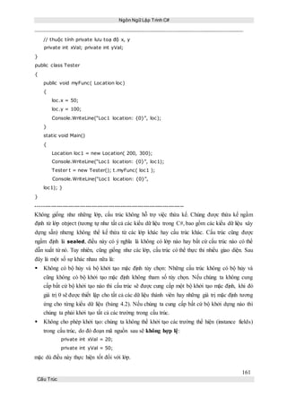 Ngôn Ngữ Lập Trình C#
161
Cấu Trúc
// thuộc tính private lưu toạ độ x, y
private int xVal; private int yVal;
}
public class Tester
{
public void myFunc( Location loc)
{
loc.x = 50;
loc.y = 100;
Console.WriteLine(“Loc1 location: {0}”, loc);
}
static void Main()
{
Location loc1 = new Location( 200, 300);
Console.WriteLine(“Loc1 location: {0}”, loc1);
Tester t = new Tester(); t.myFunc( loc1 );
Console.WriteLine(“Loc1 location: {0}”,
loc1); }
}
-----------------------------------------------------------------------------
Không giống như những lớp, cấu trúc không hỗ trợ việc thừa kế. Chúng được thừa kế ngầm
định từ lớp object (tương tự như tất cả các kiểu dữ liệu trong C#, bao gồm các kiểu dữ liệu xây
dựng sẵn) nhưng không thể kế thừa từ các lớp khác hay cấu trúc khác. Cấu trúc cũng được
ngầm định là sealed, điều này có ý nghĩa là không có lớp nào hay bất cứ cấu trúc nào có thể
dẫn xuất từ nó. Tuy nhiên, cũng giống như các lớp, cấu trúc có thể thực thi nhiều giao diện. Sau
đây là một số sự khác nhau nữa là:
 Không có bộ hủy và bộ khởi tạo mặc định tùy chọn: Những cấu trúc không có bộ hủy và
cũng không có bộ khởi tạo mặc định không tham số tùy chọn. Nếu chúng ta không cung
cấp bất cứ bộ khởi tạo nào thì cấu trúc sẽ được cung cấp một bộ khởi tạo mặc định, khi đó
giá trị 0 sẽ được thiết lập cho tất cả các dữ liệu thành viên hay những giá trị mặc định tương
ứng cho từng kiểu dữ liệu (bảng 4.2). Nếu chúng ta cung cấp bất cứ bộ khởi dựng nào thì
chúng ta phải khởi tạo tất cả các trường trong cấu trúc.
 Không cho phép khởi tạo: chúng ta không thể khởi tạo các trường thể hiện (instance fields)
trong cấu trúc, do đó đoạn mã nguồn sau sẽ không hợp lệ:
private int xVal = 20;
private int yVal = 50;
mặc dù điều này thực hiện tốt đối với lớp.
 