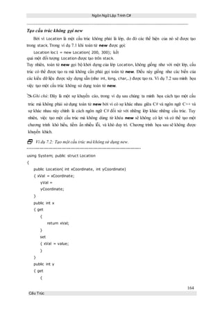 Ngôn Ngữ Lập Trình C#
164
Cấu Trúc
Tạo cấu trúc không gọi new
Bởi vì Location là một cấu trúc không phải là lớp, do đó các thể hiện của nó sẽ được tạo
trong stack. Trong ví dụ 7.1 khi toán tử new được gọi:
Location loc1 = new Location( 200, 300); kết
quả một đối tượng Location được tạo trên stack.
Tuy nhiên, toán tử new gọi bộ khởi dựng của lớp Location, không giống như với một lớp, cấu
trúc có thể được tạo ra mà không cần phải gọi toán tử new. Điều này giống như các biến của
các kiểu dữ liệu được xây dựng sẵn (như int, long, char,..) được tạo ra. Ví dụ 7.2 sau minh họa
việc tạo một cấu trúc không sử dụng toán tử new.
Ghi chú: Đây là một sự khuyến cáo, trong ví dụ sau chúng ta minh họa cách tạo một cấu
trúc mà không phải sử dụng toán tử new bởi vì có sự khác nhau giữa C# và ngôn ngữ C++ và
sự khác nhau này chính là cách ngôn ngữ C# đối xử với những lớp khác những cấu trúc. Tuy
nhiên, việc tạo một cấu trúc mà không dùng từ khóa new sẽ không có lợi và có thể tạo một
chương trình khó hiểu, tiềm ẩn nhiều lỗi, và khó duy trì. Chương trình họa sau sẽ không được
khuyến khích.
 Ví dụ 7.2: Tạo một cấu trúc mà không sử dụng new.
----------------------------------------------------------------------------
using System; public struct Location
{
public Location( int xCoordinate, int yCoordinate)
{ xVal = xCoordinate;
yVal =
yCoordinate;
}
public int x
{ get
{
return xVal;
}
set
{ xVal = value;
}
}
public int y
{ get
{
 