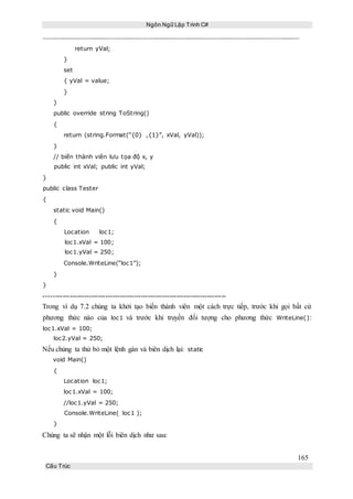 Ngôn Ngữ Lập Trình C#
165
Cấu Trúc
return yVal;
}
set
{ yVal = value;
}
}
public override string ToString()
{
return (string.Format(“{0} ,{1}”, xVal, yVal));
}
// biến thành viên lưu tọa độ x, y
public int xVal; public int yVal;
}
public class Tester
{
static void Main()
{
Location loc1;
loc1.xVal = 100;
loc1.yVal = 250;
Console.WriteLine(“loc1”);
}
}
-----------------------------------------------------------------------------
Trong ví dụ 7.2 chúng ta khởi tạo biến thành viên một cách trực tiếp, trước khi gọi bất cứ
phương thức nào của loc1 và trước khi truyền đối tượng cho phương thức WriteLine():
loc1.xVal = 100;
loc2.yVal = 250;
Nếu chúng ta thử bỏ một lệnh gán và biên dịch lại: static
void Main()
{
Location loc1;
loc1.xVal = 100;
//loc1.yVal = 250;
Console.WriteLine( loc1 );
}
Chúng ta sẽ nhận một lỗi biên dịch như sau:
 