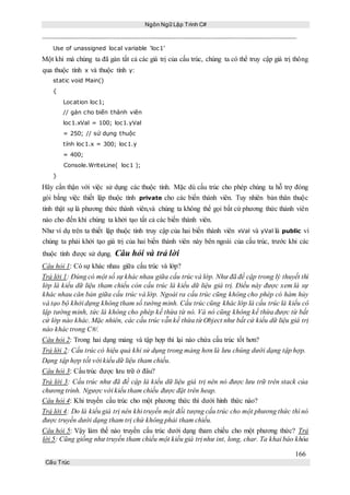 Ngôn Ngữ Lập Trình C#
166
Cấu Trúc
Use of unassigned local variable ‘loc1’
Một khi mà chúng ta đã gán tất cả các giá trị của cấu trúc, chúng ta có thể truy cập giá trị thông
qua thuộc tính x và thuộc tính y:
static void Main()
{
Location loc1;
// gán cho biến thành viên
loc1.xVal = 100; loc1.yVal
= 250; // sử dụng thuộc
tính loc1.x = 300; loc1.y
= 400;
Console.WriteLine( loc1 );
}
Hãy cẩn thận với việc sử dụng các thuộc tính. Mặc dù cấu trúc cho phép chúng ta hỗ trợ đóng
gói bằng việc thiết lập thuộc tính private cho các biến thành viên. Tuy nhiên bản thân thuộc
tính thật sự là phương thức thành viên,và chúng ta không thể gọi bất cứ phương thức thành viên
nào cho đến khi chúng ta khởi tạo tất cả các biến thành viên.
Như ví dụ trên ta thiết lập thuộc tính truy cập của hai biến thành viên xVal và yVal là public vì
chúng ta phải khởi tạo giá trị của hai biến thành viên này bên ngoài của cấu trúc, trước khi các
thuộc tính được sử dụng. Câu hỏi và trả lời
Câu hỏi 1: Có sự khác nhau giữa cấu trúc và lớp?
Trả lời 1: Đúng có một số sự khác nhau giữa cấu trúc và lớp. Như đã đề cập trong lý thuyết thì
lớp là kiểu dữ liệu tham chiếu còn cấu trúc là kiểu dữ liệu giá trị. Điều này được xem là sự
khác nhau căn bản giữa cấu trúc và lớp. Ngoài ra cấu trúc cũng không cho phép có hàm hủy
và tạo bộ khởi dựng không tham số tường minh. Cấu trúc cũng khác lớp là cấu trúc là kiểu cô
lập tường minh, tức là không cho phép kế thừa từ nó. Và nó cũng không kế thừa được từ bất
cứ lớp nào khác. Mặc nhiên, các cấu trúc vẫn kế thừa từ Object như bất cứ kiểu dữ liệu giá trị
nào khác trong C#/.
Câu hỏi 2: Trong hai dạng mảng và tập hợp thì lại nào chứa cấu trúc tốt hơn?
Trả lời 2: Cấu trúc có hiệu quả khi sử dụng trong mảng hơn là lưu chúng dưới dạng tập hợp.
Dạng tập hợp tốt với kiểu dữ liệu tham chiếu.
Câu hỏi 3: Cấu trúc được lưu trữ ở đâu?
Trả lời 3: Cấu trúc như đã đề cập là kiểu dữ liệu giá trị nên nó được lưu trữ trên stack của
chương trình. Ngược với kiểu tham chiếu được đặt trên heap.
Câu hỏi 4: Khi truyền cấu trúc cho một phương thức thì dưới hình thức nào?
Trả lời 4: Do là kiểu giá trị nên khi truyền một đối tượng cấu trúc cho một phương thức thì nó
được truyền dưới dạng tham trị chứ không phải tham chiếu.
Câu hỏi 5: Vậy làm thế nào truyền cấu trúc dưới dạng tham chiếu cho một phương thức? Trả
lời 5: Cũng giống như truyền tham chiếu một kiểu giá trị như int, long, char. Ta khai báo khóa
 