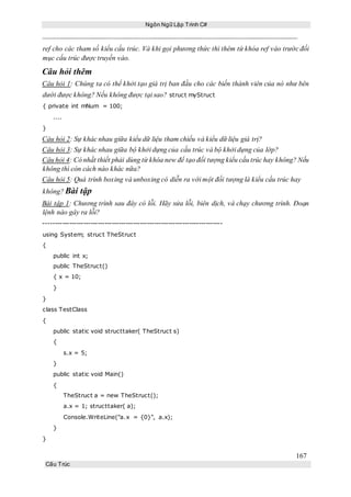 Ngôn Ngữ Lập Trình C#
167
Cấu Trúc
ref cho các tham số kiểu cấu trúc. Và khi gọi phương thức thì thêm từ khóa ref vào trước đối
mục cấu trúc được truyền vào.
Câu hỏi thêm
Câu hỏi 1: Chúng ta có thể khởi tạo giá trị ban đầu cho các biến thành viên của nó như bên
dưới được không? Nếu không được tại sao? struct myStruct
{ private int mNum = 100;
....
}
Câu hỏi 2: Sự khác nhau giữa kiểu dữ liệu tham chiếu và kiểu dữ liệu giá trị?
Câu hỏi 3: Sự khác nhau giữa bộ khởi dựng của cấu trúc và bộ khởi dựng của lớp?
Câu hỏi 4: Có nhất thiết phải dùng từ khóa new để tạo đối tượng kiểu cấu trúc hay không? Nếu
không thì còn cách nào khác nữa?
Câu hỏi 5: Quá trình boxing và unboxing có diễn ra với một đối tượng là kiểu cấu trúc hay
không? Bài tập
Bài tập 1: Chương trình sau đây có lỗi. Hãy sửa lỗi, biên dịch, và chạy chương trình. Đoạn
lệnh nào gây ra lỗi?
----------------------------------------------------------------------------
using System; struct TheStruct
{
public int x;
public TheStruct()
{ x = 10;
}
}
class TestClass
{
public static void structtaker( TheStruct s)
{
s.x = 5;
}
public static void Main()
{
TheStruct a = new TheStruct();
a.x = 1; structtaker( a);
Console.WriteLine("a.x = {0}", a.x);
}
}
 