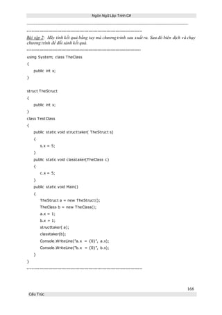 Ngôn Ngữ Lập Trình C#
168
Cấu Trúc
-----------------------------------------------------------------------------
Bài tập 2: Hãy tính kết quả bằng tay mà chương trình sau xuất ra. Sau đó biên dịch và chạy
chương trình để đối sánh kết quả.
----------------------------------------------------------------------------
using System; class TheClass
{
public int x;
}
struct TheStruct
{
public int x;
}
class TestClass
{
public static void structtaker( TheStruct s)
{
s.x = 5;
}
public static void classtaker(TheClass c)
{
c.x = 5;
}
public static void Main()
{
TheStruct a = new TheStruct();
TheClass b = new TheClass();
a.x = 1;
b.x = 1;
structtaker( a);
classtaker(b);
Console.WriteLine("a.x = {0}", a.x);
Console.WriteLine("b.x = {0}", b.x);
}
}
-----------------------------------------------------------------------------
 