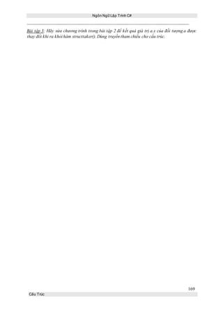 Ngôn Ngữ Lập Trình C#
169
Cấu Trúc
Bài tập 3: Hãy sửa chương trình trong bài tập 2 để kết quả giá trị a.x của đối tượng a được
thay đổi khi ra khỏi hàm structtaker(). Dùng truyền tham chiếu cho cấu trúc.
 