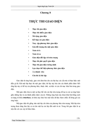 Ngôn Ngữ Lập Trình C#
170
Thực Thi Giao Diện
Chương 8
THỰC THI GIAO DIỆN
• Thực thi giao diện
• Thực thi nhiều giao diện
• Mở rộng giao diện
• Kết hợp các giao diện
• Truy cập phương thức giao diện
• Gán đối tượng cho một giao diện
• Toán tử is
• Toán tử as
• Giao diện đối lập với trừu tượng
• Thực thi phủ quyết giao diện
• Thực thi giao diện tường minh
• Lựa chọn thể hiện phương thức giao diện
• Ẩ n thành viên
• Câu hỏi & bài tập
Giao diện là ràng buộc, giao ước đảm bảo cho các lớp hay các cấu trúc sẽ thực hiện một
điều gì đó. Khi một lớp thực thi một giao diện, thì lớp này báo cho các thành phần client biết
rằng lớp này có hỗ trợ các phương thức, thuộc tính, sự kiện và các chỉ mục khai báo trong giao
diện.
Một giao diện đưa ra một sự thay thế cho các lớp trừu tượng để tạo ra các sự ràng buộc
giữa những lớp và các thành phần client của nó. Những ràng buộc này được khai báo bằng cách
sử dụng từ khóa interface, từ khóa này khai báo một kiểu dữ liệu tham chiếu để đóng gói các
ràng buộc.
Một giao diện thì giống như một lớp chỉ chứa các phương thức trừu tượng. Một lớp trừu
tượng được dùng làm lớp cơ sở cho một họ các lớp dẫn xuất từ nó. Trong khi giao diện là sự
trộn lẫn với các cây kế thừa khác.
 