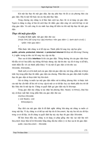 Ngôn Ngữ Lập Trình C#
171
Thực Thi Giao Diện
Khi một lớp thực thi một giao diện, lớp này phải thực thi tất cả các phương thức của
giao diện. Đây là một bắt buộc mà các lớp phải thực hiện.
Trong chương này chúng ta sẽ thảo luận cách tạo, thực thi và sử dụng các giao diện.
Ngoài ra chúng ta cũng sẽ bàn tới cách thực thi nhiều giao diện cùng với cách kết hợp và mở
rộng giao diện. Và cuối cùng là các minh họa dùng để kiểm tra khi một lớp thực thi một giao
diện.
Thực thi một giao diện
Cú pháp để định nghĩa một giao diện như sau:
[thuộc tính] [bổ sung truy cập] interface <tên giao diện> [: danh sách cơ sở] {
<phần thân giao diện>
}
Phần thuộc tính chúng ta sẽ đề cập sau. Thành phần bổ sung truy cập bao gồm:
public, private, protected, internal, và protected internal đã được nói đến trong Chương
4, ý nghĩa tương tự như các bổ sung truy cập của lớp.
Theo sau từ khóa interface là tên của giao diện. Thông thường tên của giao diện được
bắt đầu với từ I hoa (điều này không bắt buộc nhưng việc đặt tên như vậy rất rõ ràng và dễ hiểu,
tránh nhầm lẫn với các thành phần khác). Ví dụ một số giao diện có tên như sau:
IStorable, ICloneable,...
Danh sách cơ sở là danh sách các giao diện mà giao diện này mở rộng, phần này sẽ được
trình bày trong phần thực thi nhiều giao diện của chương. Phần thân của giao diện chính là phần
thực thi giao diện sẽ được trình bày bên dưới.
Giả sử chúng ta muốn tạo một giao diện nhằm mô tả những phương thức và thuộc tính
của một lớp cần thiết để lưu trữ và truy cập từ một cơ sở dữ liệu hay các thành phần lưu trữ dữ
liệu khác như là một tập tin. Chúng ta quyết định gọi giao diện này là IStorage.
Trong giao diện này chúng ta xác nhận hai phương thức: Read() và Write(), khai báo
này sẽ được xuất hiện trong phần thân của giao diện như sau:
interface IStorable
{ void Read(); void
Write(object);
}
Mục đích của một giao diện là để định nghĩa những khả năng mà chúng ta muốn có
trong một lớp. Ví dụ, chúng ta có thể tạo một lớp tên là Document, lớp này lưu trữ các dữ liệu
trong cơ sở dữ liệu, do đó chúng ta quyết định lớp này này thực thi giao diện IStorable.
Để làm được điều này, chúng ta sử dụng cú pháp giống như việc tạo một lớp mới
Document được thừa kế từ IStorable bằng dùng dấu hai chấm (:) và theo sau là tên giao diện:
public class Document : IStorable
 