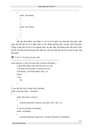 Ngôn Ngữ Lập Trình C#
172
Thực Thi Giao Diện
{
public void Read()
{
....
}
public void Write()
{
....
}
}
Bây giờ trách nhiệm của chúng ta, với vai trò là người xây dựng lớp Document phải
cung cấp một thực thi có ý nghĩa thực sự cho những phương thức của giao diện IStorable.
Chúng ta phải thực thi tất cả các phương thức của giao diện, nếu không trình biên dịch sẽ báo
một lỗi. Sau đây là đoạn chương trình minh họa việc xây dựng lớp Document thực thi giao diện
IStorable.
 Ví dụ 8.1: Sử dụng một giao diện.
----------------------------------------------------------------------------
using System; // khai báo giao diện interface IStorable {
// giao diện không khai báo bổ sung truy cập
// phương thức là public và không thực thi
void Read(); void Write(object obj); int
Status
{ get;
set;
}
}
// tạo một lớp thực thi giao diện IStorable
public class Document : IStorable
{
public Document( string s)
{
Console.WriteLine(“Creating document with: {0}”, s);
}
// thực thi phương thức Read()
public void Read()
{
Console.WriteLine(“Implement the Read Method for IStorable”);
 