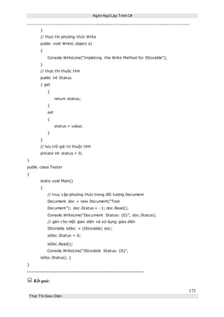 Ngôn Ngữ Lập Trình C#
173
Thực Thi Giao Diện
}
// thực thi phương thức Write
public void Write( object o)
{
Console.WriteLine(“Impleting the Write Method for IStorable”);
}
// thực thi thuộc tính
public int Status
{ get
{
return status;
}
set
{
status = value;
}
}
// lưu trữ giá trị thuộc tính
private int status = 0;
}
public class Tester
{
static void Main()
{
// truy cập phương thức trong đối tượng Document
Document doc = new Document(“Test
Document”); doc.Status = -1; doc.Read();
Console.WriteLine(“Document Status: {0}”, doc.Status);
// gán cho một giao diện và sử dụng giao diện
IStorable isDoc = (IStorable) doc;
isDoc.Status = 0;
isDoc.Read();
Console.WriteLine(“IStorable Status: {0}”,
isDoc.Status); }
}
-----------------------------------------------------------------------------
 Kết quả:
 