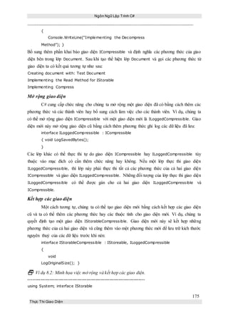 Ngôn Ngữ Lập Trình C#
175
Thực Thi Giao Diện
{
Console.WriteLine(“Implementing the Decompress
Method”); }
Bổ sung thêm phần khai báo giao diện ICompressible và định nghĩa các phương thức của giao
diện bên trong lớp Document. Sau khi tạo thể hiện lớp Document và gọi các phương thức từ
giao diện ta có kết quả tương tự như sau:
Creating document with: Test Document
Implementing the Read Method for IStorable
Implementing Compress
Mở rộng giao diện
C# cung cấp chức năng cho chúng ta mở rộng một giao diện đã có bằng cách thêm các
phương thức và các thành viên hay bổ sung cách làm việc cho các thành viên. Ví dụ, chúng ta
có thể mở rộng giao diện ICompressible với một giao diện mới là ILoggedCompressible. Giao
diện mới này mở rộng giao diện cũ bằng cách thêm phương thức ghi log các dữ liệu đã lưu:
interface ILoggedCompressible : ICompressible
{ void LogSavedBytes();
}
Các lớp khác có thể thực thi tự do giao diện ICompressible hay ILoggedCompressible tùy
thuộc vào mục đích có cần thêm chức năng hay không. Nếu một lớp thực thi giao diện
ILoggedCompressible, thì lớp này phải thực thi tất cả các phương thức của cả hai giao diện
ICompressible và giao diện ILoggedCompressible. Những đối tượng của lớp thực thi giao diện
ILoggedCompressible có thể được gán cho cả hai giao diện ILoggedCompressible và
ICompressible.
Kết hợp các giao diện
Một cách tương tự, chúng ta có thể tạo giao diện mới bằng cách kết hợp các giao diện
cũ và ta có thể thêm các phương thức hay các thuộc tính cho giao diện mới. Ví dụ, chúng ta
quyết định tạo một giao diện IStorableCompressible. Giao diện mới này sẽ kết hợp những
phương thức của cả hai giao diện và cũng thêm vào một phương thức mới để lưu trữ kích thước
nguyên thuỷ của các dữ liệu trước khi nén:
interface IStorableCompressible : IStoreable, ILoggedCompressible
{
void
LogOriginalSize(); }
 Ví dụ 8.2: Minh họa việc mở rộng và kết hợp các giao diện.
----------------------------------------------------------------------------
using System; interface IStorable
 