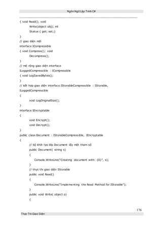 Ngôn Ngữ Lập Trình C#
176
Thực Thi Giao Diện
{ void Read(); void
Write(object obj); int
Status { get; set;}
}
// giao diện mới
interface ICompressible
{ void Compress(); void
Decompress();
}
// mở rộng giao diện interface
ILoggedCompressible : ICompressible
{ void LogSavedBytes();
}
// kết hợp giao diện interface IStorableCompressible : IStorable,
ILoggedCompressible
{
void LogOriginalSize();
}
interface IEncryptable
{
void Encrypt();
void Decrypt();
}
public class Document : IStorableCompressible, IEncryptable
{
// bộ khởi tạo lớp Document lấy một tham số
public Document( string s)
{
Console.WriteLine(“Creating document with: {0}”, s);
}
// thực thi giao diện IStorable
public void Read()
{
Console.WriteLine(“Implementing the Read Method for IStorable”);
}
public void Write( object o)
{
 