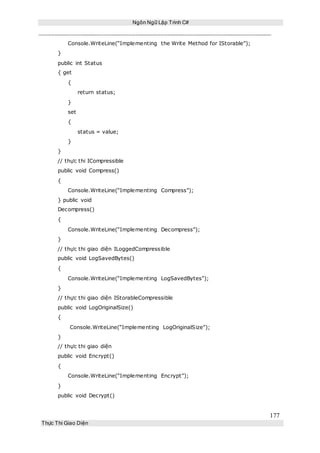 Ngôn Ngữ Lập Trình C#
177
Thực Thi Giao Diện
Console.WriteLine(“Implementing the Write Method for IStorable”);
}
public int Status
{ get
{
return status;
}
set
{
status = value;
}
}
// thực thi ICompressible
public void Compress()
{
Console.WriteLine(“Implementing Compress”);
} public void
Decompress()
{
Console.WriteLine(“Implementing Decompress”);
}
// thực thi giao diện ILoggedCompressible
public void LogSavedBytes()
{
Console.WriteLine(“Implementing LogSavedBytes”);
}
// thực thi giao diện IStorableCompressible
public void LogOriginalSize()
{
Console.WriteLine(“Implementing LogOriginalSize”);
}
// thực thi giao diện
public void Encrypt()
{
Console.WriteLine(“Implementing Encrypt”);
}
public void Decrypt()
 