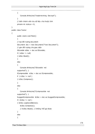 Ngôn Ngữ Lập Trình C#
178
Thực Thi Giao Diện
{
Console.WriteLine(“Implementing Decrypt”);
}
// biến thành viên lưu dữ liệu cho thuộc tính
private int status = 0;
}
public class Tester
{
public static void Main()
{
// tạo đối tượng document
Document doc = new Document(“Test Document”);
// gán đối tượng cho giao diện
IStorable isDoc = doc as IStorable;
if ( isDoc != null)
{ isDoc.Read();
}
else
{
Console.WriteLine(“IStorable not
supported”); }
ICompressible icDoc = doc as ICompressible;
if ( icDoc != null )
{ icDoc.Compress();
}
else
{
Console.WriteLine(“Compressible not
supported”); }
ILoggedCompressible ilcDoc = doc as ILoggedCompressible;
if ( ilcDoc != null )
{ ilcDoc.LogSavedBytes();
ilcDoc.Compress();
// ilcDoc.Read(); // không thể gọi được
}
else
{
 
