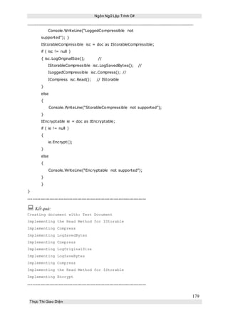 Ngôn Ngữ Lập Trình C#
179
Thực Thi Giao Diện
Console.WriteLine(“LoggedCompressible not
supported”); }
IStorableCompressible isc = doc as IStorableCompressible;
if ( isc != null )
{ isc.LogOriginalSize(); //
IStorableCompressible isc.LogSavedBytes(); //
ILoggedCompressible isc.Compress(); //
ICompress isc.Read(); // IStorable
}
else
{
Console.WriteLine(“StorableCompressible not supported”);
}
IEncryptable ie = doc as IEncryptable;
if ( ie != null )
{
ie.Encrypt();
}
else
{
Console.WriteLine(“Encryptable not supported”);
}
}
}
-----------------------------------------------------------------------------
 Kết quả:
Creating document with: Test Document
Implementing the Read Method for IStorable
Implementing Compress
Implementing LogSavedBytes
Implementing Compress
Implementing LogOriginalSize
Implementing LogSaveBytes
Implementing Compress
Implementing the Read Method for IStorable
Implementing Encrypt
-----------------------------------------------------------------------------
 