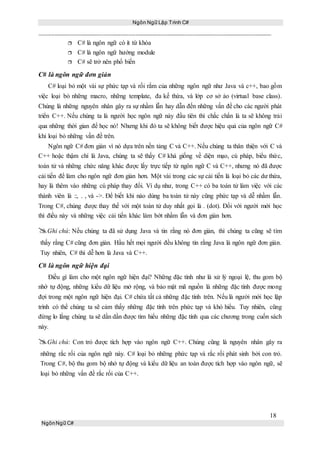 Ngôn Ngữ Lập Trình C#
18
NgônNgữ C#
 C# là ngôn ngữ có ít từ khóa
 C# là ngôn ngữ hướng module
 C# sẽ trở nên phổ biến
C# là ngôn ngữ đơn giản
C# loại bỏ một vài sự phức tạp và rối rắm của những ngôn ngữ như Java và c++, bao gồm
việc loại bỏ những macro, những template, đa kế thừa, và lớp cơ sở ảo (virtual base class).
Chúng là những nguyên nhân gây ra sự nhầm lẫn hay dẫn đến những vấn đề cho các người phát
triển C++. Nếu chúng ta là người học ngôn ngữ này đầu tiên thì chắc chắn là ta sẽ không trải
qua những thời gian để học nó! Nhưng khi đó ta sẽ không biết được hiệu quả của ngôn ngữ C#
khi loại bỏ những vấn đề trên.
Ngôn ngữ C# đơn giản vì nó dựa trên nền tảng C và C++. Nếu chúng ta thân thiện với C và
C++ hoậc thậm chí là Java, chúng ta sẽ thấy C# khá giống về diện mạo, cú pháp, biểu thức,
toán tử và những chức năng khác được lấy trực tiếp từ ngôn ngữ C và C++, nhưng nó đã được
cải tiến để làm cho ngôn ngữ đơn giản hơn. Một vài trong các sự cải tiến là loại bỏ các dư thừa,
hay là thêm vào những cú pháp thay đổi. Ví dụ như, trong C++ có ba toán tử làm việc với các
thành viên là ::, . , và ->. Để biết khi nào dùng ba toán tử này cũng phức tạp và dễ nhầm lẫn.
Trong C#, chúng được thay thế với một toán tử duy nhất gọi là . (dot). Đối với người mới học
thì điều này và những việc cải tiến khác làm bớt nhầm lẫn và đơn giản hơn.
Ghi chú: Nếu chúng ta đã sử dụng Java và tin rằng nó đơn giản, thì chúng ta cũng sẽ tìm
thấy rằng C# cũng đơn giản. Hầu hết mọi người đều không tin rằng Java là ngôn ngữ đơn giản.
Tuy nhiên, C# thì dễ hơn là Java và C++.
C# là ngôn ngữ hiện đại
Điều gì làm cho một ngôn ngữ hiện đại? Những đặc tính như là xử lý ngoại lệ, thu gom bộ
nhớ tự động, những kiểu dữ liệu mở rộng, và bảo mật mã nguồn là những đặc tính được mong
đợi trong một ngôn ngữ hiện đại. C# chứa tất cả những đặc tính trên. Nếu là người mới học lập
trình có thể chúng ta sẽ cảm thấy những đặc tính trên phức tạp và khó hiểu. Tuy nhiên, cũng
đừng lo lắng chúng ta sẽ dần dần được tìm hiểu những đặc tính qua các chương trong cuốn sách
này.
Ghi chú: Con trỏ được tích hợp vào ngôn ngữ C++. Chúng cũng là nguyên nhân gây ra
những rắc rối của ngôn ngữ này. C# loại bỏ những phức tạp và rắc rối phát sinh bởi con trỏ.
Trong C#, bộ thu gom bộ nhớ tự động và kiểu dữ liệu an toàn được tích hợp vào ngôn ngữ, sẽ
loại bỏ những vấn đề rắc rối của C++.
 