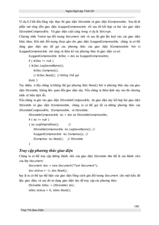 Ngôn Ngữ Lập Trình C#
180
Thực Thi Giao Diện
Ví dụ 8.2 bắt đầu bằng việc thực thi giao diện IStorable và giao diện ICompressible. Sau đó là
phần mở rộng đến giao diện ILoggedCompressible rồi sau đó kết hợp cả hai vào giao diện
IStorableCompressible. Và giao diện cuối cùng trong ví dụ là IEncrypt.
Chương trình Tester tạo đối tượng Document mới và sau đó gán lần lượt vào các giao diện
khác nhau. Khi một đối tượng được gán cho giao diện ILoggedCompressible, chúng ta có thể
dùng giao diện này để gọi các phương thức của giao diện ICompressible bởi vì
ILoggedCompressible mở rộng và thừa kế các phương thức từ giao diện cơ sở:
ILoggedCompressible ilcDoc = doc as ILoggedCompressible;
if ( ilcDoc != null )
{ ilcDoc.LogSavedBytes();
ilcDoc.Compress();
// ilcDoc.Read(); // không thể gọi
được }
Tuy nhiên, ở đây chúng ta không thể gọi phương thức Read() bởi vì phương thức này của giao
diện IStorable, không liên quan đến giao diện này. Nếu chúng ta thêm lệnh này vào thì chương
trình sẽ biên dịch lỗi.
Nếu chúng ta gán vào giao diện IStorableCompressible, do giao diện này kết hợp hai giao diện
IStorable và giao diện ICompressible, chúng ta có thể gọi tất cả những phương thức của
IStorableCompressible, ICompressible, và IStorable:
IStorableCompressible isc = doc as IStorableCompressible;
if ( isc != null )
{ isc.LogOriginalSize(); //
IStorableCompressible isc.LogSaveBytes(); //
ILoggedCompressible isc.Compress(); //
ICompress isc.Read(); // IStorable
}
Truy cập phương thức giao diện
Chúng ta có thể truy cập những thành viên của giao diện IStorable như thể là các thành viên
của lớp Document:
Document doc = new Document(“Test Document”);
doc.status = -1; doc.Read();
hay là ta có thể tạo thể hiện của giao diện bằng cách gán đối tượng Document cho một kiểu dữ
liệu giao diện, và sau đó sử dụng giao diện này để truy cập các phương thức:
IStorable isDoc = (IStorable) doc;
isDoc.status = 0; isDoc.Read();
 