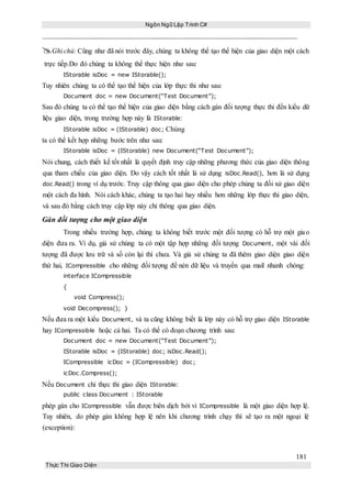 Ngôn Ngữ Lập Trình C#
181
Thực Thi Giao Diện
Ghi chú: Cũng như đã nói trước đây, chúng ta không thể tạo thể hiện của giao diện một cách
trực tiếp.Do đó chúng ta không thể thực hiện như sau:
IStorable isDoc = new IStorable();
Tuy nhiên chúng ta có thể tạo thể hiện của lớp thực thi như sau:
Document doc = new Document(“Test Document”);
Sau đó chúng ta có thể tạo thể hiện của giao diện bằng cách gán đối tượng thực thi đến kiểu dữ
liệu giao diện, trong trường hợp này là IStorable:
IStorable isDoc = (IStorable) doc; Chúng
ta có thể kết hợp những bước trên như sau:
IStorable isDoc = (IStorable) new Document(“Test Document”);
Nói chung, cách thiết kế tốt nhất là quyết định truy cập những phương thức của giao diện thông
qua tham chiếu của giao diện. Do vậy cách tốt nhất là sử dụng isDoc.Read(), hơn là sử dụng
doc.Read() trong ví dụ trước. Truy cập thông qua giao diện cho phép chúng ta đối xử giao diện
một cách đa hình. Nói cách khác, chúng ta tạo hai hay nhiều hơn những lớp thực thi giao diện,
và sau đó bằng cách truy cập lớp này chỉ thông qua giao diện.
Gán đối tượng cho một giao diện
Trong nhiều trường hợp, chúng ta không biết trước một đối tượng có hỗ trợ một giao
diện đưa ra. Ví dụ, giả sử chúng ta có một tập hợp những đối tượng Document, một vài đối
tượng đã được lưu trữ và số còn lại thì chưa. Và giả sử chúng ta đã thêm giao diện giao diện
thứ hai, ICompressible cho những đối tượng để nén dữ liệu và truyền qua mail nhanh chóng:
interface ICompressible
{
void Compress();
void Decompress(); }
Nếu đưa ra một kiểu Document, và ta cũng không biết là lớp này có hỗ trợ giao diện IStorable
hay ICompressible hoặc cả hai. Ta có thể có đoạn chương trình sau:
Document doc = new Document(“Test Document”);
IStorable isDoc = (IStorable) doc; isDoc.Read();
ICompressible icDoc = (ICompressible) doc;
icDoc.Compress();
Nếu Document chỉ thực thi giao diện IStorable:
public class Document : IStorable
phép gán cho ICompressible vẫn được biên dịch bởi vì ICompressible là một giao diện hợp lệ.
Tuy nhiên, do phép gán không hợp lệ nên khi chương trình chạy thì sẽ tạo ra một ngoại lệ
(exception):
 