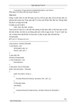 Ngôn Ngữ Lập Trình C#
182
Thực Thi Giao Diện
A exception of type System.InvalidCastException was thrown.
Phần ngoại lệ sẽ được trình bày trong Chương 11.
Toán tử is
Chúng ta muốn kiểm tra một đối tượng xem nó có hỗ trợ giao diện, để sau đó thực hiện các
phương thức tương ứng. Trong ngôn ngữ C# có hai cách để thực hiện điều này. Phương pháp
đầu tiên là sử dụng toán tử is.
Cú pháp của toán tử is là:
<biểu thức> is <kiểu dữ liệu>
Toán tử is trả về giá trị true nếu biểu thức thường là kiểu tham chiếu có thể được gán an toàn
đến kiểu dữ liệu cần kiểm tra mà không phát sinh ra bất cứ ngoại lệ nào. Ví dụ 8.3 minh họa
việc sử dụng toán tử is để kiểm tra Document có thực thi giao diện IStorable hay
ICompressible.
 Ví dụ 8.3: Sử dụng toán tử is.
----------------------------------------------------------------------------
using System; interface IStorable
{ void Read(); void
Write(object obj); int
Status { get; set; }
}
// giao diện mới
interface ICompressible
{ void Compress(); void
Decompress();
}
// Document thực thi IStorable
public class Document : IStorable
{
public Document( string s)
{
Console.WriteLine(“Creating document with: {0}”, s);
}
// IStorable public
void Read()
{
Console.WriteLine(“Implementing the Read Method for IStorable”);
}
 