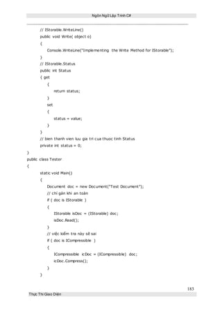 Ngôn Ngữ Lập Trình C#
183
Thực Thi Giao Diện
// IStorable.WriteLine()
public void Write( object o)
{
Console.WriteLine(“Implementing the Write Method for IStorable”);
}
// IStorable.Status
public int Status
{ get
{
return status;
}
set
{
status = value;
}
}
// bien thanh vien luu gia tri cua thuoc tinh Status
private int status = 0;
}
public class Tester
{
static void Main()
{
Document doc = new Document(“Test Document”);
// chỉ gán khi an toàn
if ( doc is IStorable )
{
IStorable isDoc = (IStorable) doc;
isDoc.Read();
}
// việc kiểm tra này sẽ sai
if ( doc is ICompressible )
{
ICompressible icDoc = (ICompressible) doc;
icDoc.Compress();
}
}
 