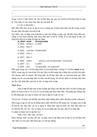 Ngôn Ngữ Lập Trình C#
184
Thực Thi Giao Diện
}
-----------------------------------------------------------------------------
Trong ví dụ 8.3, hàm Main() lúc này sẽ thực hiện việc gán với interface khi được kiểm tra hợp
lệ. Việc kiểm tra này được thực hiện bởi câu lệnh if:
if ( doc is IStorable )
Biểu thức điều kiện sẽ trả về giá trị true và phép gán sẽ được thực hiện khi đối tượng có thực
thi giao diện bên phải của toán tử is.
Tuy nhiên, việc sử dụng toán tử is đưa ra một việc không có hiệu quả. Để hiểu được điều này,
chúng ta xem đoạn chương trình được biên dịch ra mã IL. Ở đây sẽ có một ngoại lệ nhỏ, các
dòng bên dưới là sử dụng hệ thập lục phân:
IL_0023: isinst ICompressible
IL_0028: brfalse.s IL_0039
IL_002a: ldloc.0
IL_002b: castclass ICompressible
IL_0030: stloc.2
IL_0031: ldloc.2
IL_0032: callvirt instance void ICompressible::Compress()
IL_0037: br.s IL_0043
IL_0039: ldstr “Compressible not supported”
Điều quan trọng xảy ra là khi phép kiểm tra ICompressible ở dòng 23. Từ khóa isinst là mã
MSIL tương ứng với toán tử is. Nếu việc kiểm tra đối tượng (doc) đúng kiểu của kiểu bên phải.
Thì chương trình sẽ chuyển đến dòng lệnh 2b để thực hiện tiếp và castclass được gọi. Điều
không may là castcall cũng kiểm tra kiểu của đối tượng. Do đó việc kiểm tra sẽ được thực hiện
hai lần. Giải pháp hiệu quả hơn là việc sử dụng toán tử as.
Toán tử as
Toán tử as kết hợp toán tử is và phép gán bằng cách đầu tiên kiểm tra hợp lệ phép gán
(kiểm tra toán tử is trả về true) rồi sau đó phép gán được thực hiện. Nếu phép gán không hợp
lệ (khi phép gán trả ề giá trị false), thì toán tử as trả về giá trị null.
Ghi chú: Từ khóa null thể hiện một tham chiếu không tham chiếu đến đâu cả (null reference).
Đối tượng có giá trị null tức là không tham chiếu đến bất kỳ đối tượng nào. Sử dụng toán tử as
để loại bỏ việc thực hiện các xử lý ngoại lệ. Đồng thời cũng né tránh việc thực hiện kiểm tra
dư thừa hai lần. Do vậy, việc sử dụng tối ưu của phép gán cho giao diện là sử dụng as.
Cú pháp sử dụng toán tử as như sau:
<biểu thức> as <kiểu dữ liệu>
Đoạn chương trình sau thay thế việc sử dụng toán tử is bằng toán tử as và sau đó thực hiện
việc kiểm tra xem giao diện được gán có null hay không:
 