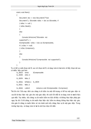 Ngôn Ngữ Lập Trình C#
185
Thực Thi Giao Diện
static void Main()
{
Document doc = new Document(“Test
Document”); IStorable isDoc = doc as IStorable; if
( isDoc != null )
{ isDoc.Read();
}
else
{
Console.WriteLine(“IStorable not
supported”); }
ICompressible icDoc = doc as ICompressible;
if ( icDoc != null)
{ icDoc.Compress();
}
else
{
Console.WriteLine(“Compressible not supported”);
}
}
Ta có thể so sánh đoạn mã IL sau với đoạn mã IL sử dụng toán tử is trước sẽ thấy đoạn mã sau
có nhiều hiệu quả hơn:
IL_0023: isinst ICompressible
IL_0028: stloc.2
IL_0029: ldloc.2
IL_002a: brfalse.s IL_0034
IL_002c: ldloc.2
IL_002d: callvirt instance void ICompressible::Compress()
Ghi chú: Nếu mục đích của chúng ta là kiểm tra một đối tượng có hỗ trợ một giao diện và
sau đó là thực hiện việc gán cho một giao diện, thì cách tốt nhất là sử dụng toán tử as là hiệu
quả nhất. Tuy nhiên, nếu chúng ta chỉ muốn kiểm tra kiểu dữ liệu và không thực hiện phép gán
ngay lúc đó. Có lẽ chúng ta chỉ muốn thực hiện việc kiểm tra nhưng không thực hiện việc gán,
đơn giản là chúng ta muốn thêm nó vào danh sách nếu chúng thực sự là một giao diện. Trong
trường hợp này, sử dụng toán tử is là cách lựa chọn tốt nhất.
 