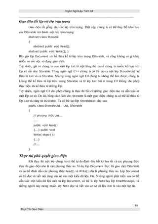Ngôn Ngữ Lập Trình C#
186
Thực Thi Giao Diện
Giao diện đối lập với lớp trừu tượng
Giao diện rất giống như các lớp trừu tượng. Thật vậy, chúng ta có thể thay thế khai báo
của IStorable trở thành một lớp trừu tượng:
abstract class Storable
{
abstract public void Read();
abstract public void Write(); }
Bây giờ lớp Document có thể thừa kế từ lớp trừu tượng IStorable, và cũng không có gì khác
nhiều so với việc sử dụng giao diện.
Tuy nhiên, giả sử chúng ta mua một lớp List từ một hãng thứ ba và chúng ta muốn kết hợp với
lớp có sẵn như Storable. Trong ngôn ngữ C++ chúng ta có thể tạo ra một lớp StorableList kế
thừa từ List và cả Storable. Nhưng trong ngôn ngữ C# chúng ta không thể làm được, chúng ta
không thể kế thừa từ lớp trừu tượng Storable và từ lớp List bởi vì trong C# không cho phép
thực hiện đa kế thừa từ những lớp.
Tuy nhiên, ngôn ngữ C# cho phép chúng ta thực thi bất cứ những giao diện nào và dẫn xuất từ
một lớp cơ sở. Do đó, bằng cách làm cho Storable là một giao diện, chúng ta có thể kế thừa từ
lớp List và cũng từ IStorable. Ta có thể tạo lớp StorableList như sau:
public class StorableList : List, IStorable
{
// phương thức List...
.....
public void Read()
{...} public void
Write( object o)
{...}
//....
}
Thực thi phủ quyết giao diện
Khi thực thi một lớp chúng ta có thể tự do đánh dấu bất kỳ hay tất cả các phương thức
thực thi giao diện như là một phương thức ảo. Ví dụ, lớp Document thực thi giao diện IStorable
và có thể đánh dấu các phương thức Read() và Write() như là phương thức ảo. Lớp Document
có thể đọc và viết nội dung của nó vào một kiểu dữ liệu File. Những người phát triển sau có thể
dẫn xuất một kiểu dữ liệu mới từ lớp Document, có thể là lớp Note hay lớp EmailMessage, và
những người này mong muốn lớp Note đọc và viết vào cơ sở dữ liệu hơn là vào một tập tin.
 