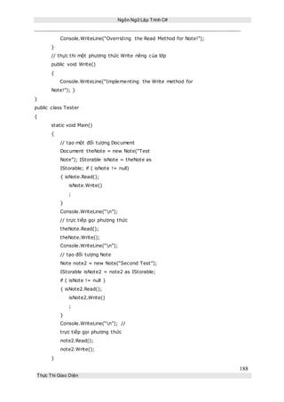 Ngôn Ngữ Lập Trình C#
188
Thực Thi Giao Diện
Console.WriteLine(“Overriding the Read Method for Note!”);
}
// thực thi một phương thức Write riêng của lớp
public void Write()
{
Console.WriteLine(“Implementing the Write method for
Note!”); }
}
public class Tester
{
static void Main()
{
// tạo một đối tượng Document
Document theNote = new Note(“Test
Note”); IStorable isNote = theNote as
IStorable; if ( isNote != null)
{ isNote.Read();
isNote.Write()
;
}
Console.WriteLine(“n”);
// trực tiếp gọi phương thức
theNote.Read();
theNote.Write();
Console.WriteLine(“n”);
// tạo đối tượng Note
Note note2 = new Note(“Second Test”);
IStorable isNote2 = note2 as IStorable;
if ( isNote != null )
{ isNote2.Read();
isNote2.Write()
;
}
Console.WriteLine(“n”); //
trực tiếp gọi phương thức
note2.Read();
note2.Write();
}
 