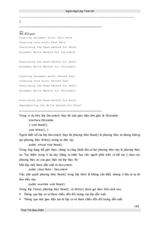 Ngôn Ngữ Lập Trình C#
189
Thực Thi Giao Diện
}
-----------------------------------------------------------------------------
 Kết quả:
Creating document with: Test Note
Creating note with: Test Note
Overriding the Read method for Note!
Document Write Method for IStorable
Overriding the Read method for Note!
Document Write Method for IStorable
Creating document with: Second Test
Creating note with: Second Test
Overriding the Read method for Note!
Document Write Method for IStorable
Overriding the Read method for Note!
Implementing the Write method for Note!
-----------------------------------------------------------------------------
Trong ví dụ trên, lớp Document thực thi một giao diện đơn giản là IStorable:
interface IStorable
{ void Read();
void Write(); }
Người thiết kế của lớp Document thực thi phương thức Read() là phương thức ảo nhưng không
tạo phương thức Write() tương tự như vậy:
public virtual void Read()
Trong ứng dụng thế giới thực, chúng ta cũng đánh dấu cả hai phương thức này là phương thức
ảo. Tuy nhiên trong ví dụ này chúng ta minh họa việc người phát triển có thể tùy ý chọn các
phương thức ảo của giao diện mà lớp thực thi.
Một lớp mới Note dẫn xuất từ Document:
public class Note : Document
Việc phủ quyết phương thức Read() trong lớp Note là không cần thiết, nhưng ở đây ta tự do
làm điều này:
public override void Read()
Trong lớp Tester, phương thức Read() và Write() được gọi theo bốn cách sau:
Thông qua lớp cơ sở tham chiếu đến đối tượng của lớp dẫn xuất
 Thông qua một giao diện tạo từ lớp cơ sở tham chiếu đến đối tượng dẫn xuất
 
