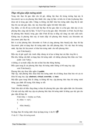Ngôn Ngữ Lập Trình C#
191
Thực Thi Giao Diện
Thực thi giao diện tường minh
Trong việc thực thi giao diện cho tới giờ, những lớp thực thi (trong trường hợp này là
Document) tạo ra các phương thức thành viên cùng ký hiệu và kiểu trả về như là phương thức
được mô tả trong giao diên. Chúng ta không cần thiết khai báo tường minh rằng đây là một
thực thi của một giao diện, việc này được hiểu ngầm bởi trình biên dịch.
Tuy nhiên, có vấn đề xảy ra khi một lớp thực thi hai giao diện và cả hai giao diện này có các
phương thức cùng một ký hiệu. Ví dụ 8.5 tạo ra hai giao diện: IStorable và ITalk. Sau đó thực
thi phương thức Read() trong giao diện ITalk để đọc ra tiếng nội dung của một cuốn sách.
Không may là phương thức này sẽ tranh chấp với phương thức Read() của IStorable mà
Document phải thực thi.
Bởi vì cả hai phương thức IStorable và ITalk có cùng phương thức Read(),việc thực thi lớp
Document phải sử dụng thực thi tường minh cho mỗi phương thức. Với việc thực thi tường
minh, lớp thực thi Document sẽ khai báo tường minh cho mỗi phương thức:
void ITalk.Read();
Điều này sẽ giải quyết việc tranh chấp, nhưng nó sẽ tạo ra hàng loạt các hiệu ứng thú vị.
Đầu tiên, không cần thiết sử dụng thực thi tường minh với những phương thức khác của Talk:
public void Talk();
vì không có sự tranh chấp cho nên ta khai báo như thông thường.
Điều quan trọng là các phương thức thực thi tường minh không có bổ sung truy cập:
void ITalk.Read();
Phương thức này được hiểu ngầm là public.
Thật vậy, một phương thức được khai báo tường minh thì sẽ không được khai báo với các từ
khóa bổ sung truy cập: abstract, virtual, override, và new.
Một địều quan trọng khác là chúng ta không thể truy cập phương thức thực thi tường minh
thông qua chính đối tượng. Khi chúng ta viết:
theDoc.Read();
Trình biên dịch chỉ hiểu rằng chúng ta thực thi phương thức giao diện ngầm định cho IStorable.
Chỉ một cách duy nhất truy cập các phương thức thực thi tường minh là thông qua việc gán cho
giao diện để thực thi:
ITalk itDoc = theDoc as ITalk;
if ( itDoc != null )
{
itDoc.Read();
}
Sử dụng thực thi tường minh được áp dụng trong ví dụ 8.5 
Ví dụ 8.5: Thực thi tường minh.
 