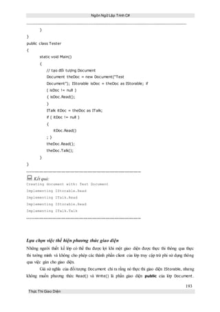Ngôn Ngữ Lập Trình C#
193
Thực Thi Giao Diện
}
}
public class Tester
{
static void Main()
{
// tạo đối tượng Document
Document theDoc = new Document(“Test
Document”); IStorable isDoc = theDoc as IStorable; if
( isDoc != null )
{ isDoc.Read();
}
ITalk itDoc = theDoc as ITalk;
if ( itDoc != null )
{
itDoc.Read()
; }
theDoc.Read();
theDoc.Talk();
}
}
-----------------------------------------------------------------------------
 Kết quả:
Creating document with: Test Document
Implementing IStorable.Read
Implementing ITalk.Read
Implementing IStorable.Read
Implementing ITalk.Talk
-----------------------------------------------------------------------------
Lựa chọn việc thể hiện phương thức giao diện
Những người thiết kế lớp có thể thu được lợi khi một giao diện được thực thi thông qua thực
thi tường minh và không cho phép các thành phần client của lớp truy cập trừ phi sử dụng thông
qua việc gán cho giao diện.
Giả sử nghĩa của đối tượng Document chỉ ra rằng nó thực thi giao diện IStorable, nhưng
không muốn phương thức Read() và Write() là phần giao diện public của lớp Document .
 