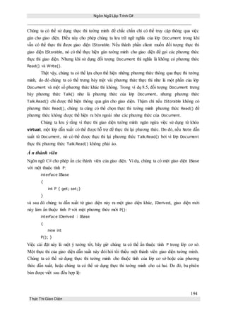 Ngôn Ngữ Lập Trình C#
194
Thực Thi Giao Diện
Chúng ta có thể sử dụng thực thi tường minh để chắc chắn chỉ có thể truy cập thông qua việc
gán cho giao diện. Điều này cho phép chúng ta lưu trữ ngữ nghĩa của lớp Document trong khi
vẫn có thể thực thi được giao diện IStorable. Nếu thành phần client muốn đối tượng thực thi
giao diện IStorable, nó có thể thực hiện gán tường minh cho giao diện để gọi các phương thức
thực thi giao diện. Nhưng khi sử dụng đối tượng Document thì nghĩa là không có phương thức
Read() và Write().
Thật vậy, chúng ta có thể lựa chọn thể hiện những phương thức thông qua thực thi tường
minh, do đó chúng ta có thể trưng bày một vài phương thức thực thi như là một phần của lớp
Document và một số phương thức khác thì không. Trong ví dụ 8.5, đối tượng Document trưng
bày phương thức Talk() như là phương thức của lớp Document, nhưng phương thức
Talk.Read() chỉ được thể hiện thông qua gán cho giao diện. Thậm chí nếu IStorable không có
phương thức Read(), chúng ta cũng có thể chọn thực thi tường minh phương thức Read() để
phương thức không được thể hiện ra bên ngoài như các phương thức của Document.
Chúng ta lưu ý rằng vì thực thi giao diện tường minh ngăn ngừa việc sử dụng từ khóa
virtual, một lớp dẫn xuất có thể được hỗ trợ để thực thi lại phương thức. Do đó, nếu Note dẫn
xuất từ Document, nó có thể được thực thi lại phương thức Talk.Read() bởi vì lớp Document
thực thi phương thức Talk.Read() không phải ảo.
Ẩ n thành viên
Ngôn ngữ C# cho phép ẩn các thành viên của giao diện. Ví dụ, chúng ta có một giao diện IBase
với một thuộc tính P:
interface IBase
{
int P { get; set;}
}
và sau đó chúng ta dẫn xuất từ giao diện này ra một giao diện khác, IDerived, giao diện mới
này làm ẩn thuộc tính P với một phương thức mới P():
interface IDerived : IBase
{
new int
P(); }
Việc cài đặt này là một ý tưởng tốt, bây giờ chúng ta có thể ẩn thuộc tính P trong lớp cơ sở.
Một thực thi của giao diện dẫn xuất này đòi hỏi tối thiểu một thành viên giao diện tường minh.
Chúng ta có thể sử dụng thực thi tường minh cho thuộc tính của lớp cơ sở hoặc của phương
thức dẫn xuất, hoặc chúng ta có thể sử dụng thực thi tường minh cho cả hai. Do đó, ba phiên
bản được viết sau đều hợp lệ:
 