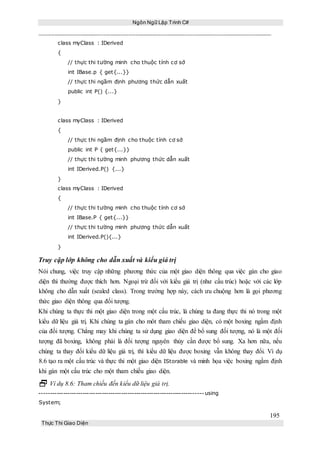 Ngôn Ngữ Lập Trình C#
195
Thực Thi Giao Diện
class myClass : IDerived
{
// thực thi tường minh cho thuộc tính cơ sở
int IBase.p { get{...}}
// thực thi ngầm định phương thức dẫn xuất
public int P() {...}
}
class myClass : IDerived
{
// thực thi ngầm định cho thuộc tính cơ sở
public int P { get{...}}
// thực thi tường minh phương thức dẫn xuất
int IDerived.P() {...}
}
class myClass : IDerived
{
// thực thi tường minh cho thuộc tính cơ sở
int IBase.P { get{...}}
// thực thi tường minh phương thức dẫn xuất
int IDerived.P(){...}
}
Truy cập lớp không cho dẫn xuất và kiểu giá trị
Nói chung, việc truy cập những phương thức của một giao diện thông qua việc gán cho giao
diện thì thường được thích hơn. Ngoại trừ đối với kiểu giá trị (như cấu trúc) hoặc với các lớp
không cho dẫn xuất (sealed class). Trong trường hợp này, cách ưu chuộng hơn là gọi phương
thức giao diện thông qua đối tượng.
Khi chúng ta thực thi một giao diện trong một cấu trúc, là chúng ta đang thực thi nó trong một
kiểu dữ liệu giá trị. Khi chúng ta gán cho môt tham chiếu giao diện, có một boxing ngầm định
của đối tượng. Chẳng may khi chúng ta sử dụng giao diện để bổ sung đối tượng, nó là một đối
tượng đã boxing, không phải là đối tượng nguyên thủy cần được bổ sung. Xa hơn nữa, nếu
chúng ta thay đổi kiểu dữ liệu giá trị, thì kiểu dữ liệu được boxing vẫn không thay đổi. Ví dụ
8.6 tạo ra một cấu trúc và thực thi một giao diện IStorable và minh họa việc boxing ngầm định
khi gán một cấu trúc cho một tham chiếu giao diện.
 Ví dụ 8.6: Tham chiếu đến kiểu dữ liệu giá trị.
----------------------------------------------------------------------------using
System;
 
