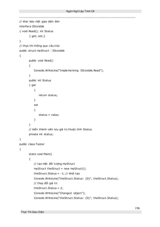 Ngôn Ngữ Lập Trình C#
196
Thực Thi Giao Diện
// khai báo một giao diện đơn
interface IStorable
{ void Read(); int Status
{ get; set;}
}
// thực thi thông qua cấu trúc
public struct myStruct : IStorable
{
public void Read()
{
Console.WriteLine(“Implementing IStorable.Read”);
}
public int Status
{ get
{
return status;
}
set
{
status = value;
}
}
// biến thành viên lưu giá trị thuộc tính Status
private int status;
}
public class Tester
{
static void Main()
{
// tạo một đối tượng myStruct
myStruct theStruct = new myStruct();
theStruct.Status = -1; // khởi tạo
Console.WriteLine(“theStruct.Status: {0}”, theStruct.Status);
// thay đổi giá trị
theStruct.Status = 2;
Console.WriteLine(“Changed object”);
Console.WriteLine(“theStruct.Status: {0}”, theStruct.Status);
 