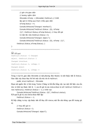 Ngôn Ngữ Lập Trình C#
197
Thực Thi Giao Diện
// gán cho giao diện
// boxing ngầm định
IStorable isTemp = (IStorable) theStruct; // thiết
lập giá trị thông qua tham chiếu giao diện
isTemp.Status = 4;
Console.WriteLine(“Changed interface”);
Console.WriteLine(“theStruct.Status: {0}, isTemp:
{1}”, theStruct.Status, isTemp.Status); // thay đổi giá
trị một lần nữa theStruct.Status = 6;
Console.WriteLine(“Changed object.”);
Console.WriteLine(“theStruct.Status: {0}, isTemp: {1}”,
theStruct.Status, isTemp.Status); }
}
-----------------------------------------------------------------------------
 Kết quả:
theStruct.Status: -1 Changed
object. theStruct.Status: 2
Changed interface
theStruct.Status: 2, isTemp: 4
Changed object
theStruct.Status: 6, isTemp: 4
-----------------------------------------------------------------------------
Trong ví dụ 8.6, giao diện IStorable có một phương thức Read() và môt thuộc tính là Status.
Giao diện này được thực thi bởi một cấu trúc tên là myStruct:
public struct myStruct : IStorable
Đoạn mã nguồn thú vị bên trong Tester. Chúng ta bắt đầu bằng việc tạo một thể hiện của cấu
trúc và khởi tạo thuộc tính là –1, sau đó giá trị của status được in ra:0 myStruct theStruct =
new myStruct(); theStruct.Status = -1; // khởi tạo
Console.WriteLine(“theStruct.Status: {0}”, theStruct.status);
Kết quả là giá trị của status được thiết lập:
theStruct.Status = -1;
Kế tiếp chúng ta truy cập thuộc tính để thay đổi status, một lần nữa thông qua đối tượng giá
trị:
// thay đổi giá trị
theStruct.Status = 2;
Console.WriteLine(“Changed object”);
 
